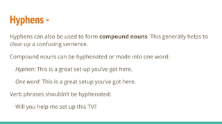 Hyphens -
Hyphens can also be used to form compound nouns. This generally helps to
clear up a confusing sentence.
Compound nouns can be hyphenated or made into one word:
Hyphen: This is a great set-up you’ve got here.
One word: This is a great setup you’ve got here.
Verb phrases shouldn’t be hyphenated:
Will you help me set up this TV?
 