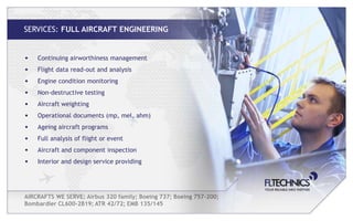SERVICES: FULL AIRCRAFT ENGINEERING


•   Continuing airworthiness management
•   Flight data read-out and analysis
•   Engine condition monitoring
•   Non-destructive testing
•   Aircraft weighting
•   Operational documents (mp, mel, ahm)
•   Ageing aircraft programs
•   Full analysis of flight or event
•   Aircraft and component inspection
•   Interior and design service providing




AIRCRAFTS WE SERVE: Airbus 320 family; Boeing 737; Boeing 757-200;
Bombardier CL600-2B19; ATR 42/72; EMB 135/145
 