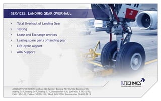 SERVICES: LANDING GEAR OVERHAUL

•       Total Overhaul of Landing Gear
•       Testing
•       Lease and Exchange services
•       Leasing spare parts of landing gear
•       Life-cycle support
•       AOG Support




    AIRCRAFTS WE SERVE: Airbus 320 family; Boeing 737 CL/NG; Boeing 747;
    Boeing 757, Boeing 767, Boeing 777, Bombardier CRJ 200/400; ATR 42/72;
    EMB 135/145, Fokker 50/70/100, SAAB 340/2000, Bombardier CL600-2B19
 