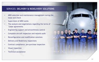 SERVICES: DELIVERY & REDELIVERY SOLUTIONS

•    MRO selection and maintenance management during the
     lease and check
•    Supervision of MRO works
•    The analysis and negotiations regarding the terms of
      Lease agreements
•    Engineering support and airworthiness control

•    Complete aircraft inspection and records audit

•    Reconfiguration and modification solutions

•    Delivery and Redelivery inspections

•    Contract compliance, pre-purchase inspection

•    Visual inspection

•    Technical acceptance



                                                            14
 