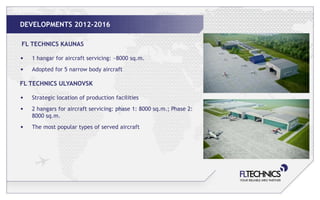 DEVELOPMENTS 2012-2016

FL TECHNICS KAUNAS

•   1 hangar for aircraft servicing: ~8000 sq.m.
•   Adopted for 5 narrow body aircraft

FL TECHNICS ULYANOVSK

•   Strategic location of production facilities
•   2 hangars for aircraft servicing: phase 1: 8000 sq.m.; Phase 2:
    8000 sq.m.
•   The most popular types of served aircraft
 