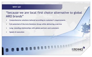 WHY US?

“because we are local first choice alternative to global
MRO brands”
•   Comprehensive solutions tailored according to customer’s requirements

•   Full potential of the Avia Solutions Group while delivering a service

•   Long- standing relationships with global partners and customers

•   Speed of execution
 