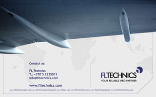 Contact us:

                      FL Technics
                      T.: +370 5 2525015
                      info@fltechnics.com

                      www.fltechnics.com
www.fltechnicsengine.com www.fltechnicsengineering.com www.fltjets.com www.fltechnicsline.com www.fltechnicsparts.com www.fltechnicstraining.com
 