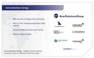 Avia Solutions Group



      •   MRO Services & Supply Chain Solutions

      •   Pilot & Crew Training and Aviation Staff
          Leasing

      •   Ground Handling and Aircraft Fueling

      •   Charter Flights & ACMI




Avia Solutions Group – Public limited liability
company, listed on Warsaw Stock Exchange
                                                     2
 