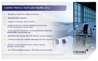 COMPANY PROFILE: FACTS AND FIGURES 2012

•    20 years of experience, 650 professionals

•    Boeing GoldCare partner

•    Hangars in Lithuania, Russia, Ukraine

•    Combined network of 32 Line Stations across Europe,
    the CIS and the Asian-Pacific region

•    Leading partners worldwide, including Kellstrom Industries,
    Ametek MRO, and AeroInv.com

•    EASA Part-145, Part-M, Part-147, Part-21 certified company

•    Certificate approvals in Russia, Bermuda and other countries


•    Offices in Vilnius, Moscow, Rome, London, Warsaw,
    Belgrade, Kuala Lumpur

•    Part of Avia Solutions Group, a WSE listed aviation company
 