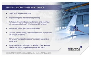 SERVICES: AIRCRAFT BASE MAINTENANCE

•   AOG 24/7 Support Helpline

•   Engineering and maintenance planning

•   Scheduled routine base maintenance and overhaul
    of commercial aircraft (C-checks and D-checks)

•   Major and minor aircraft modifications

•   Aircraft repositioning, refurbishment and conversion
    of aircraft interiors

•   Structure/composite repairs/corrosion preventive
    programs

•   Base maintenance hangars in Vilnius, Kiev, Kaunas
    (expected 2013), Ulyanovsk (expected 2015)


AIRCRAFTS WE SERVE: Airbus 320 family; Boeing 737 CL and NG
 