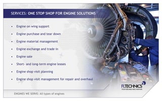 SERVICES: ONE STOP SHOP FOR ENGINE SOLUTIONS


•    Engine on wing support

•    Engine purchase and tear down

•    Engine material management

•    Engine exchange and trade in

•    Engine sale

•    Short- and long-term engine leases

•    Engine shop visit planning

•    Engine shop visit management for repair and overhaul



    ENGINES WE SERVE: All types of engines
 