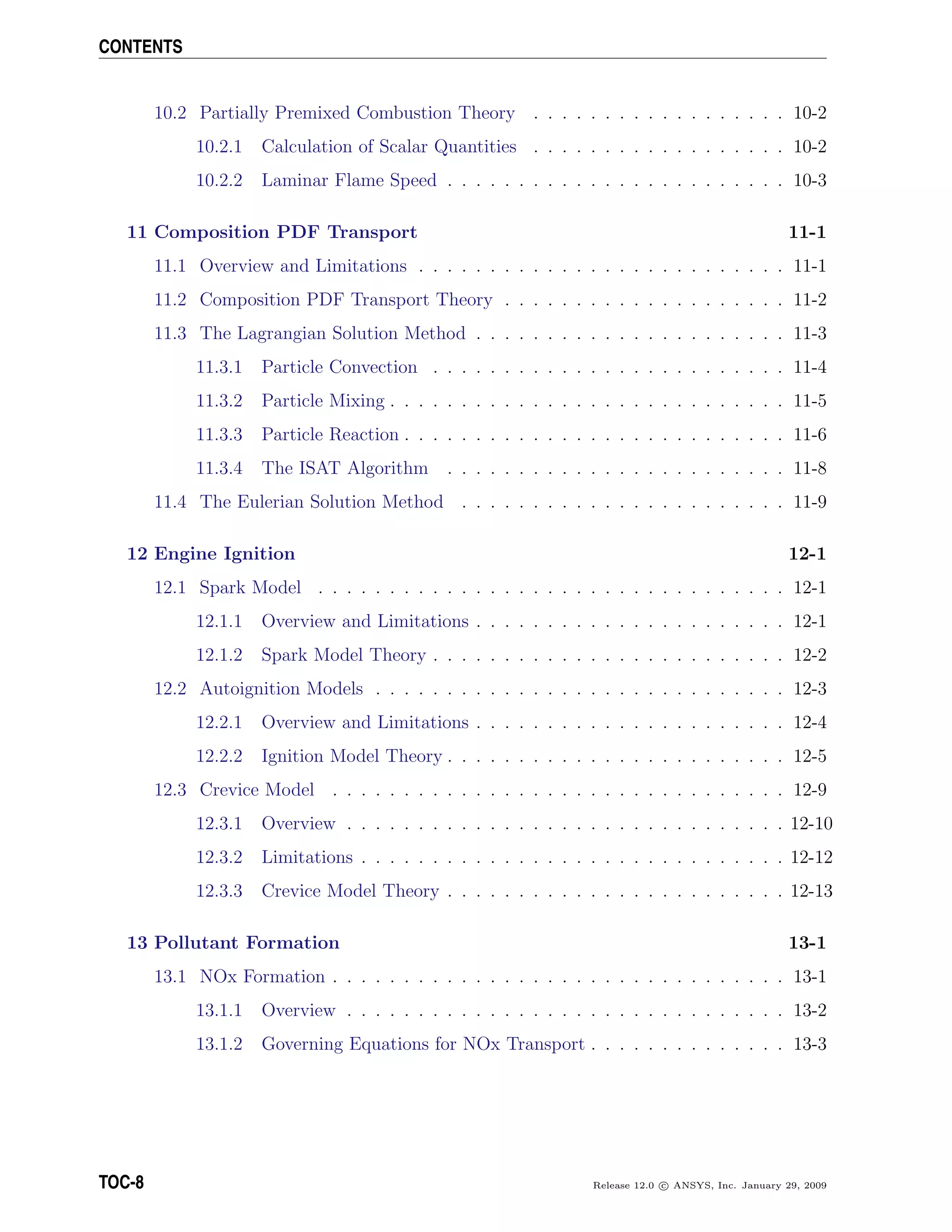 CONTENTS
10.2 Partially Premixed Combustion Theory . . . . . . . . . . . . . . . . . . 10-2
10.2.1 Calculation of Scalar Quantities . . . . . . . . . . . . . . . . . . 10-2
10.2.2 Laminar Flame Speed . . . . . . . . . . . . . . . . . . . . . . . . 10-3
11 Composition PDF Transport 11-1
11.1 Overview and Limitations . . . . . . . . . . . . . . . . . . . . . . . . . . 11-1
11.2 Composition PDF Transport Theory . . . . . . . . . . . . . . . . . . . . 11-2
11.3 The Lagrangian Solution Method . . . . . . . . . . . . . . . . . . . . . . 11-3
11.3.1 Particle Convection . . . . . . . . . . . . . . . . . . . . . . . . . 11-4
11.3.2 Particle Mixing . . . . . . . . . . . . . . . . . . . . . . . . . . . . 11-5
11.3.3 Particle Reaction . . . . . . . . . . . . . . . . . . . . . . . . . . . 11-6
11.3.4 The ISAT Algorithm . . . . . . . . . . . . . . . . . . . . . . . . 11-8
11.4 The Eulerian Solution Method . . . . . . . . . . . . . . . . . . . . . . . 11-9
12 Engine Ignition 12-1
12.1 Spark Model . . . . . . . . . . . . . . . . . . . . . . . . . . . . . . . . . 12-1
12.1.1 Overview and Limitations . . . . . . . . . . . . . . . . . . . . . . 12-1
12.1.2 Spark Model Theory . . . . . . . . . . . . . . . . . . . . . . . . . 12-2
12.2 Autoignition Models . . . . . . . . . . . . . . . . . . . . . . . . . . . . . 12-3
12.2.1 Overview and Limitations . . . . . . . . . . . . . . . . . . . . . . 12-4
12.2.2 Ignition Model Theory . . . . . . . . . . . . . . . . . . . . . . . . 12-5
12.3 Crevice Model . . . . . . . . . . . . . . . . . . . . . . . . . . . . . . . . 12-9
12.3.1 Overview . . . . . . . . . . . . . . . . . . . . . . . . . . . . . . . 12-10
12.3.2 Limitations . . . . . . . . . . . . . . . . . . . . . . . . . . . . . . 12-12
12.3.3 Crevice Model Theory . . . . . . . . . . . . . . . . . . . . . . . . 12-13
13 Pollutant Formation 13-1
13.1 NOx Formation . . . . . . . . . . . . . . . . . . . . . . . . . . . . . . . . 13-1
13.1.1 Overview . . . . . . . . . . . . . . . . . . . . . . . . . . . . . . . 13-2
13.1.2 Governing Equations for NOx Transport . . . . . . . . . . . . . . 13-3
TOC-8 Release 12.0 c ANSYS, Inc. January 29, 2009
 
