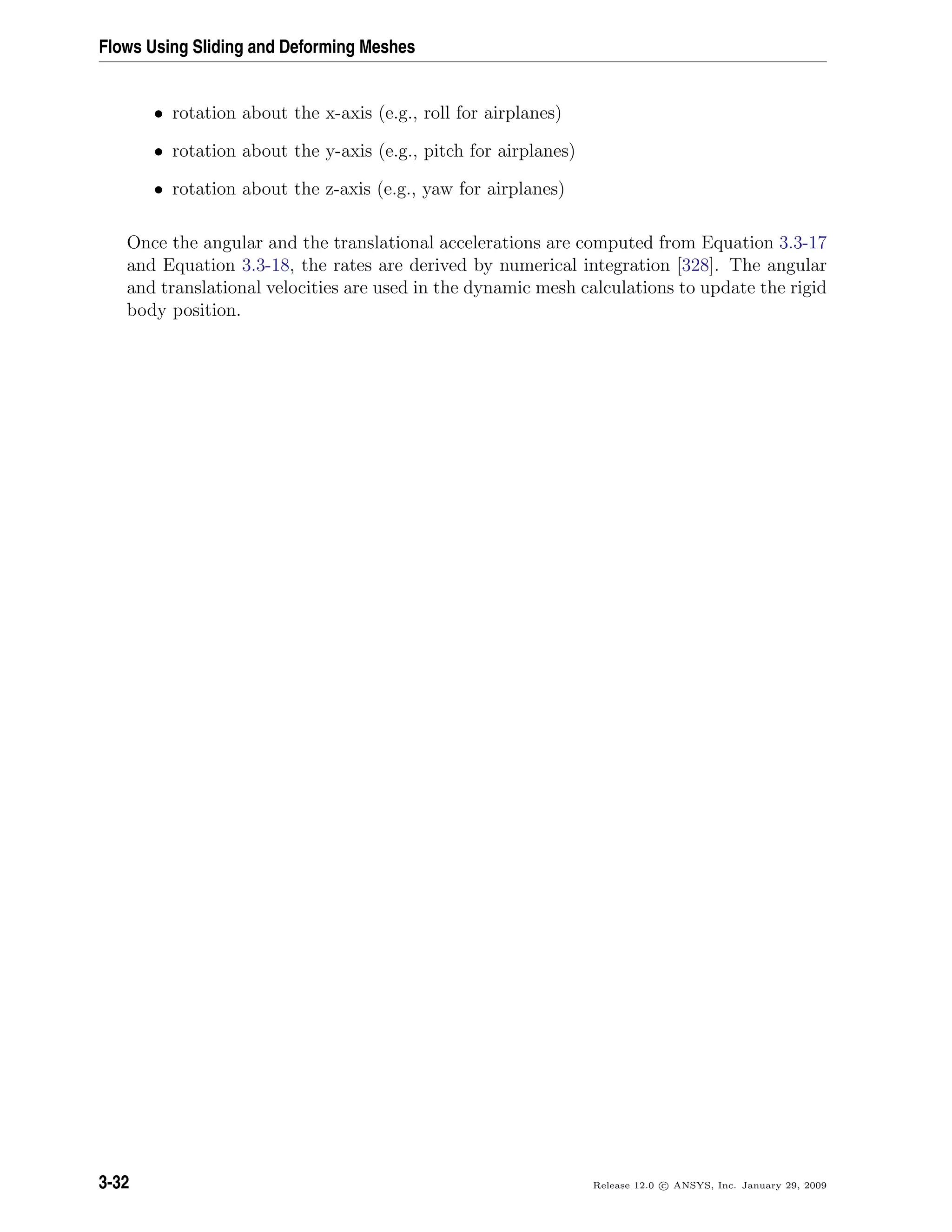 Flows Using Sliding and Deforming Meshes
• rotation about the x-axis (e.g., roll for airplanes)
• rotation about the y-axis (e.g., pitch for airplanes)
• rotation about the z-axis (e.g., yaw for airplanes)
Once the angular and the translational accelerations are computed from Equation 3.3-17
and Equation 3.3-18, the rates are derived by numerical integration [328]. The angular
and translational velocities are used in the dynamic mesh calculations to update the rigid
body position.
3-32 Release 12.0 c ANSYS, Inc. January 29, 2009
 