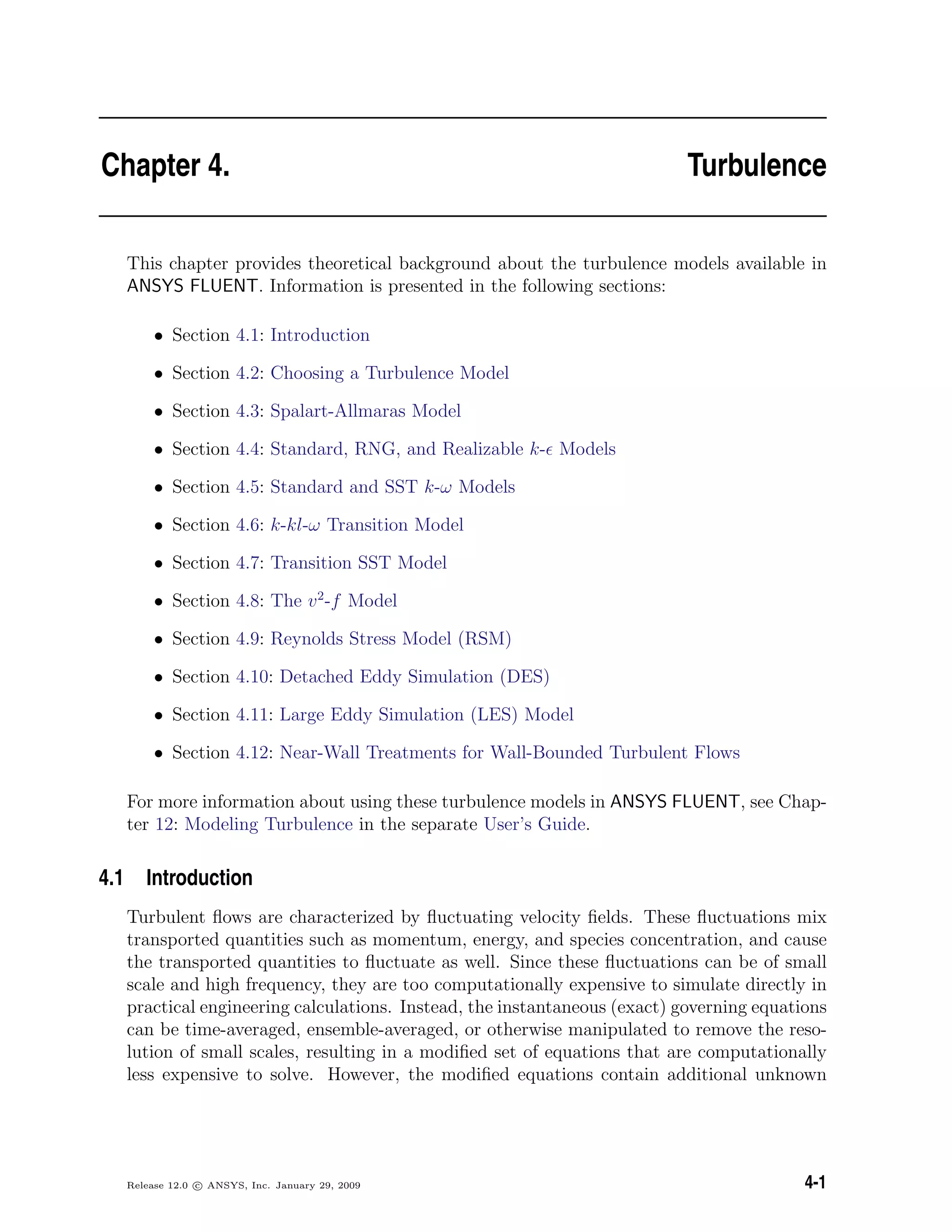 Chapter 4. Turbulence
This chapter provides theoretical background about the turbulence models available in
ANSYS FLUENT. Information is presented in the following sections:
• Section 4.1: Introduction
• Section 4.2: Choosing a Turbulence Model
• Section 4.3: Spalart-Allmaras Model
• Section 4.4: Standard, RNG, and Realizable k- Models
• Section 4.5: Standard and SST k-ω Models
• Section 4.6: k-kl-ω Transition Model
• Section 4.7: Transition SST Model
• Section 4.8: The v2
-f Model
• Section 4.9: Reynolds Stress Model (RSM)
• Section 4.10: Detached Eddy Simulation (DES)
• Section 4.11: Large Eddy Simulation (LES) Model
• Section 4.12: Near-Wall Treatments for Wall-Bounded Turbulent Flows
For more information about using these turbulence models in ANSYS FLUENT, see Chap-
ter 12: Modeling Turbulence in the separate User’s Guide.
4.1 Introduction
Turbulent ﬂows are characterized by ﬂuctuating velocity ﬁelds. These ﬂuctuations mix
transported quantities such as momentum, energy, and species concentration, and cause
the transported quantities to ﬂuctuate as well. Since these ﬂuctuations can be of small
scale and high frequency, they are too computationally expensive to simulate directly in
practical engineering calculations. Instead, the instantaneous (exact) governing equations
can be time-averaged, ensemble-averaged, or otherwise manipulated to remove the reso-
lution of small scales, resulting in a modiﬁed set of equations that are computationally
less expensive to solve. However, the modiﬁed equations contain additional unknown
Release 12.0 c ANSYS, Inc. January 29, 2009 4-1
 