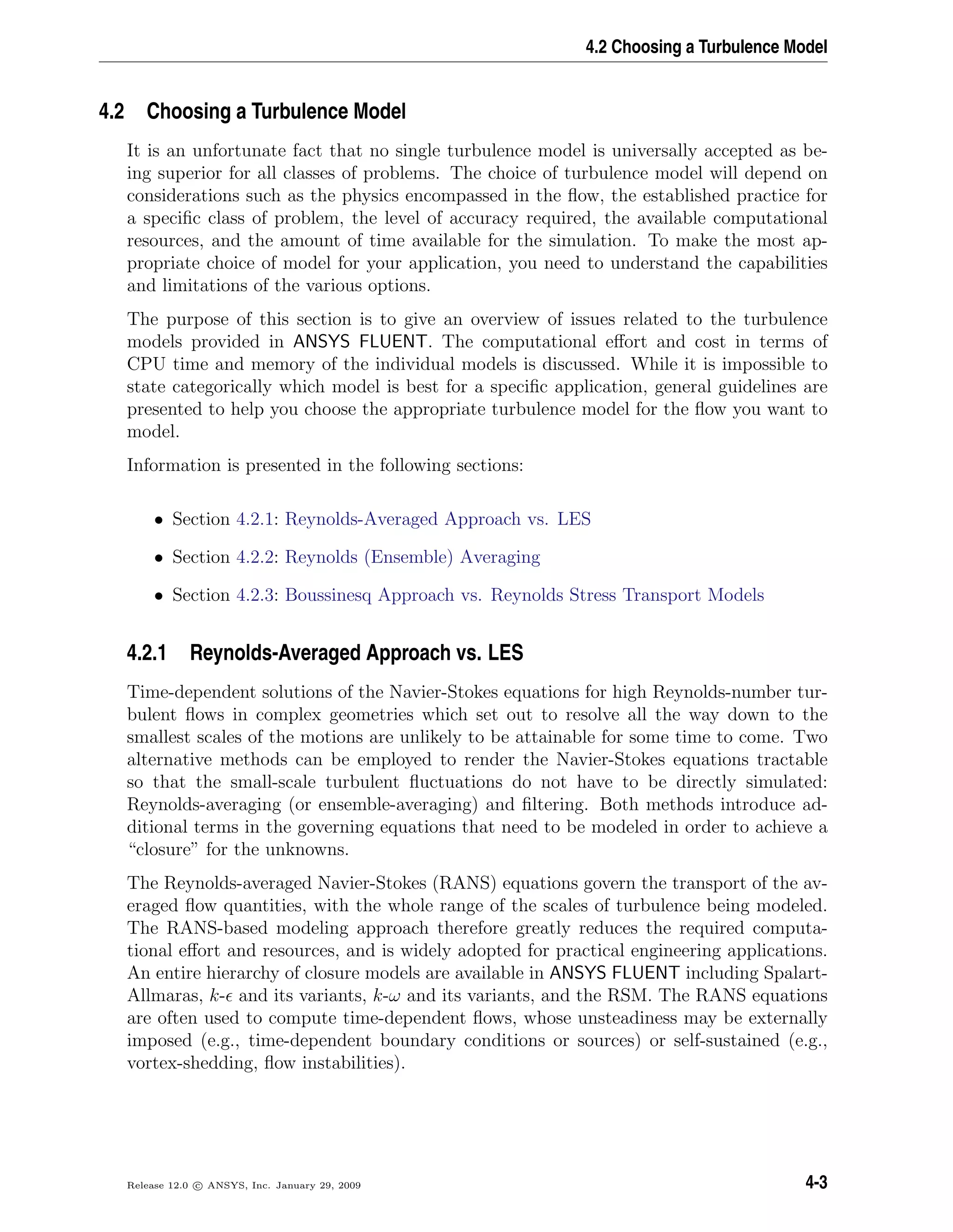 4.2 Choosing a Turbulence Model
4.2 Choosing a Turbulence Model
It is an unfortunate fact that no single turbulence model is universally accepted as be-
ing superior for all classes of problems. The choice of turbulence model will depend on
considerations such as the physics encompassed in the ﬂow, the established practice for
a speciﬁc class of problem, the level of accuracy required, the available computational
resources, and the amount of time available for the simulation. To make the most ap-
propriate choice of model for your application, you need to understand the capabilities
and limitations of the various options.
The purpose of this section is to give an overview of issues related to the turbulence
models provided in ANSYS FLUENT. The computational eﬀort and cost in terms of
CPU time and memory of the individual models is discussed. While it is impossible to
state categorically which model is best for a speciﬁc application, general guidelines are
presented to help you choose the appropriate turbulence model for the ﬂow you want to
model.
Information is presented in the following sections:
• Section 4.2.1: Reynolds-Averaged Approach vs. LES
• Section 4.2.2: Reynolds (Ensemble) Averaging
• Section 4.2.3: Boussinesq Approach vs. Reynolds Stress Transport Models
4.2.1 Reynolds-Averaged Approach vs. LES
Time-dependent solutions of the Navier-Stokes equations for high Reynolds-number tur-
bulent ﬂows in complex geometries which set out to resolve all the way down to the
smallest scales of the motions are unlikely to be attainable for some time to come. Two
alternative methods can be employed to render the Navier-Stokes equations tractable
so that the small-scale turbulent ﬂuctuations do not have to be directly simulated:
Reynolds-averaging (or ensemble-averaging) and ﬁltering. Both methods introduce ad-
ditional terms in the governing equations that need to be modeled in order to achieve a
“closure” for the unknowns.
The Reynolds-averaged Navier-Stokes (RANS) equations govern the transport of the av-
eraged ﬂow quantities, with the whole range of the scales of turbulence being modeled.
The RANS-based modeling approach therefore greatly reduces the required computa-
tional eﬀort and resources, and is widely adopted for practical engineering applications.
An entire hierarchy of closure models are available in ANSYS FLUENT including Spalart-
Allmaras, k- and its variants, k-ω and its variants, and the RSM. The RANS equations
are often used to compute time-dependent ﬂows, whose unsteadiness may be externally
imposed (e.g., time-dependent boundary conditions or sources) or self-sustained (e.g.,
vortex-shedding, ﬂow instabilities).
Release 12.0 c ANSYS, Inc. January 29, 2009 4-3
 