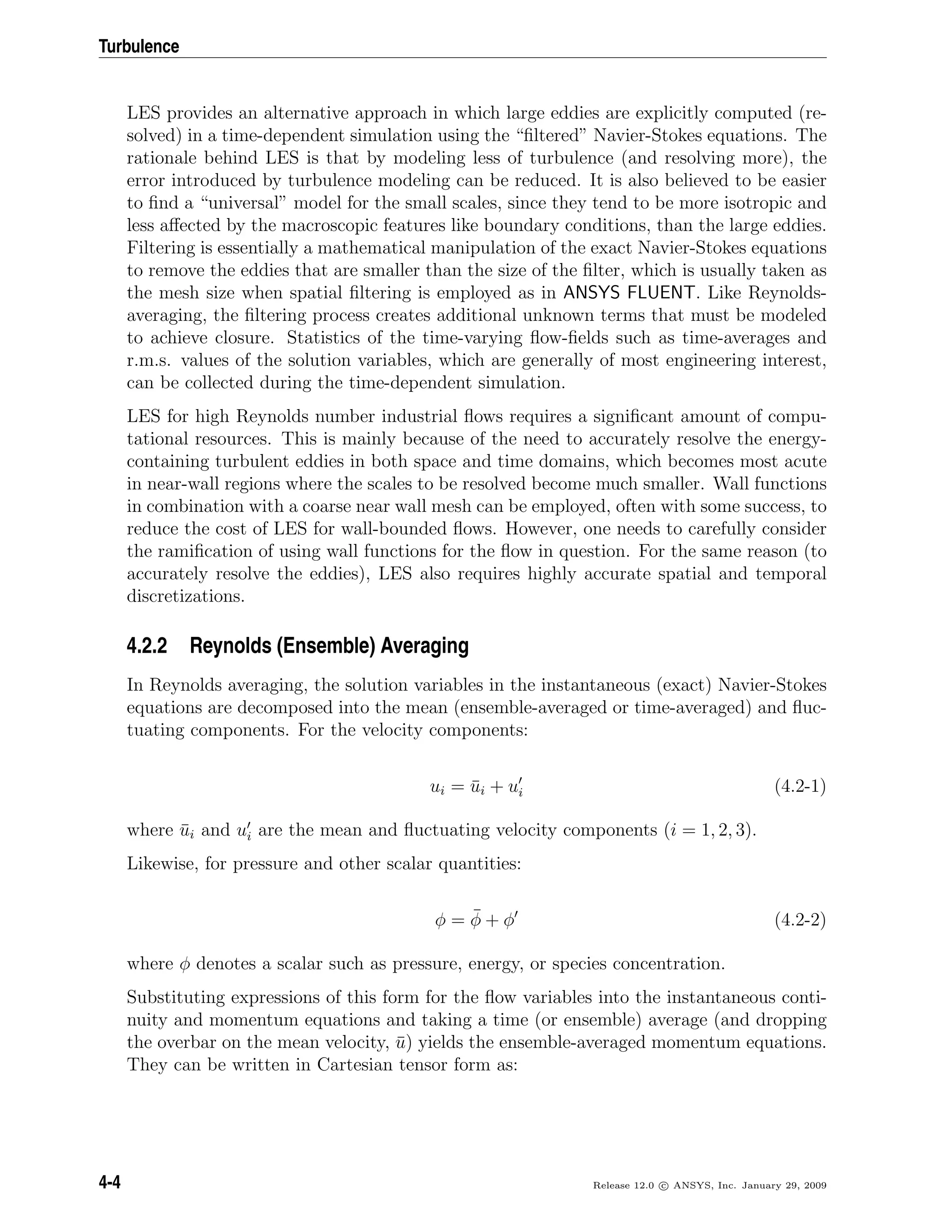 Turbulence
LES provides an alternative approach in which large eddies are explicitly computed (re-
solved) in a time-dependent simulation using the “ﬁltered” Navier-Stokes equations. The
rationale behind LES is that by modeling less of turbulence (and resolving more), the
error introduced by turbulence modeling can be reduced. It is also believed to be easier
to ﬁnd a “universal” model for the small scales, since they tend to be more isotropic and
less aﬀected by the macroscopic features like boundary conditions, than the large eddies.
Filtering is essentially a mathematical manipulation of the exact Navier-Stokes equations
to remove the eddies that are smaller than the size of the ﬁlter, which is usually taken as
the mesh size when spatial ﬁltering is employed as in ANSYS FLUENT. Like Reynolds-
averaging, the ﬁltering process creates additional unknown terms that must be modeled
to achieve closure. Statistics of the time-varying ﬂow-ﬁelds such as time-averages and
r.m.s. values of the solution variables, which are generally of most engineering interest,
can be collected during the time-dependent simulation.
LES for high Reynolds number industrial ﬂows requires a signiﬁcant amount of compu-
tational resources. This is mainly because of the need to accurately resolve the energy-
containing turbulent eddies in both space and time domains, which becomes most acute
in near-wall regions where the scales to be resolved become much smaller. Wall functions
in combination with a coarse near wall mesh can be employed, often with some success, to
reduce the cost of LES for wall-bounded ﬂows. However, one needs to carefully consider
the ramiﬁcation of using wall functions for the ﬂow in question. For the same reason (to
accurately resolve the eddies), LES also requires highly accurate spatial and temporal
discretizations.
4.2.2 Reynolds (Ensemble) Averaging
In Reynolds averaging, the solution variables in the instantaneous (exact) Navier-Stokes
equations are decomposed into the mean (ensemble-averaged or time-averaged) and ﬂuc-
tuating components. For the velocity components:
ui = ¯ui + ui (4.2-1)
where ¯ui and ui are the mean and ﬂuctuating velocity components (i = 1, 2, 3).
Likewise, for pressure and other scalar quantities:
φ = ¯φ + φ (4.2-2)
where φ denotes a scalar such as pressure, energy, or species concentration.
Substituting expressions of this form for the ﬂow variables into the instantaneous conti-
nuity and momentum equations and taking a time (or ensemble) average (and dropping
the overbar on the mean velocity, ¯u) yields the ensemble-averaged momentum equations.
They can be written in Cartesian tensor form as:
4-4 Release 12.0 c ANSYS, Inc. January 29, 2009
 