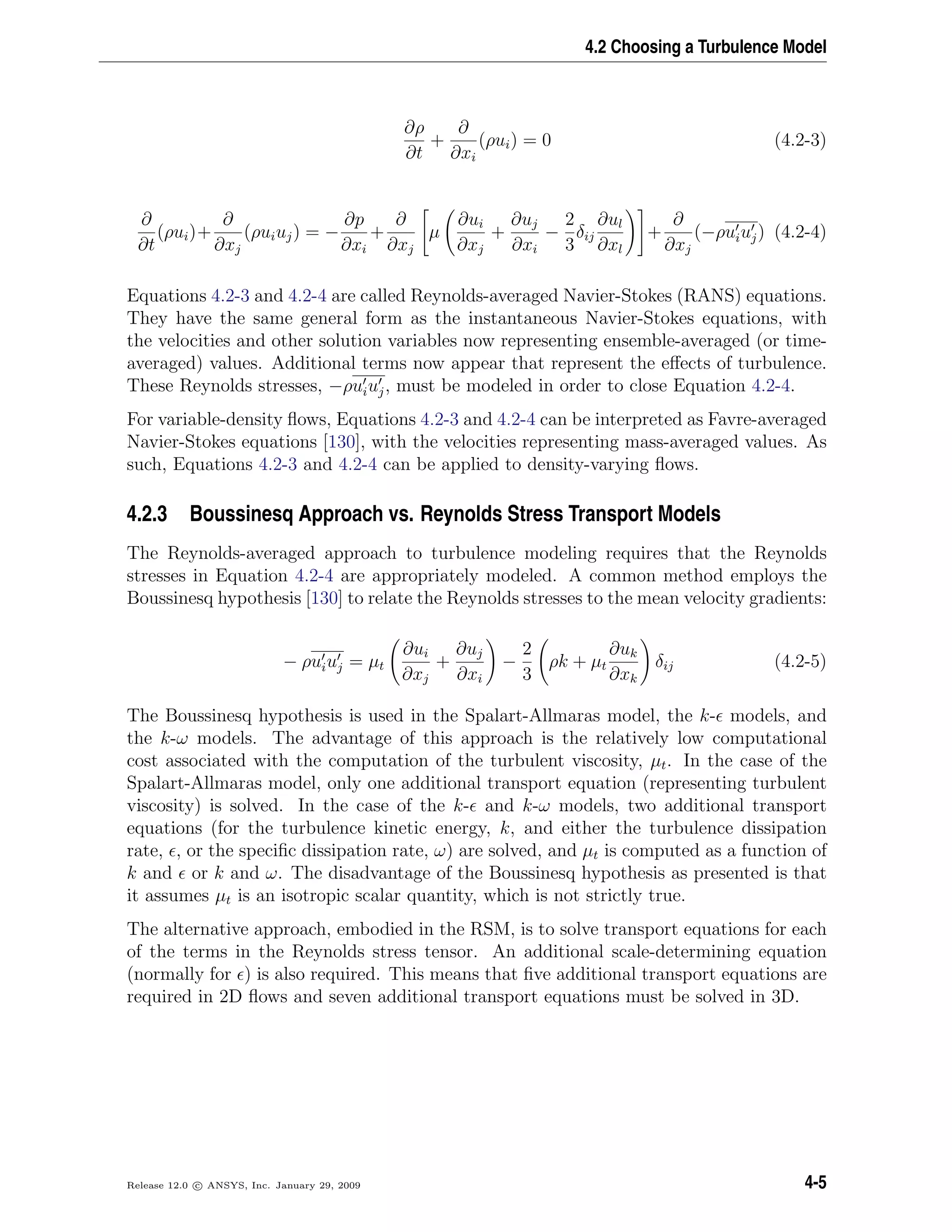 4.2 Choosing a Turbulence Model
∂ρ
∂t
+
∂
∂xi
(ρui) = 0 (4.2-3)
∂
∂t
(ρui)+
∂
∂xj
(ρuiuj) = −
∂p
∂xi
+
∂
∂xj
µ
∂ui
∂xj
+
∂uj
∂xi
−
2
3
δij
∂ul
∂xl
+
∂
∂xj
(−ρuiuj) (4.2-4)
Equations 4.2-3 and 4.2-4 are called Reynolds-averaged Navier-Stokes (RANS) equations.
They have the same general form as the instantaneous Navier-Stokes equations, with
the velocities and other solution variables now representing ensemble-averaged (or time-
averaged) values. Additional terms now appear that represent the eﬀects of turbulence.
These Reynolds stresses, −ρuiuj, must be modeled in order to close Equation 4.2-4.
For variable-density ﬂows, Equations 4.2-3 and 4.2-4 can be interpreted as Favre-averaged
Navier-Stokes equations [130], with the velocities representing mass-averaged values. As
such, Equations 4.2-3 and 4.2-4 can be applied to density-varying ﬂows.
4.2.3 Boussinesq Approach vs. Reynolds Stress Transport Models
The Reynolds-averaged approach to turbulence modeling requires that the Reynolds
stresses in Equation 4.2-4 are appropriately modeled. A common method employs the
Boussinesq hypothesis [130] to relate the Reynolds stresses to the mean velocity gradients:
− ρuiuj = µt
∂ui
∂xj
+
∂uj
∂xi
−
2
3
ρk + µt
∂uk
∂xk
δij (4.2-5)
The Boussinesq hypothesis is used in the Spalart-Allmaras model, the k- models, and
the k-ω models. The advantage of this approach is the relatively low computational
cost associated with the computation of the turbulent viscosity, µt. In the case of the
Spalart-Allmaras model, only one additional transport equation (representing turbulent
viscosity) is solved. In the case of the k- and k-ω models, two additional transport
equations (for the turbulence kinetic energy, k, and either the turbulence dissipation
rate, , or the speciﬁc dissipation rate, ω) are solved, and µt is computed as a function of
k and or k and ω. The disadvantage of the Boussinesq hypothesis as presented is that
it assumes µt is an isotropic scalar quantity, which is not strictly true.
The alternative approach, embodied in the RSM, is to solve transport equations for each
of the terms in the Reynolds stress tensor. An additional scale-determining equation
(normally for ) is also required. This means that ﬁve additional transport equations are
required in 2D ﬂows and seven additional transport equations must be solved in 3D.
Release 12.0 c ANSYS, Inc. January 29, 2009 4-5
 