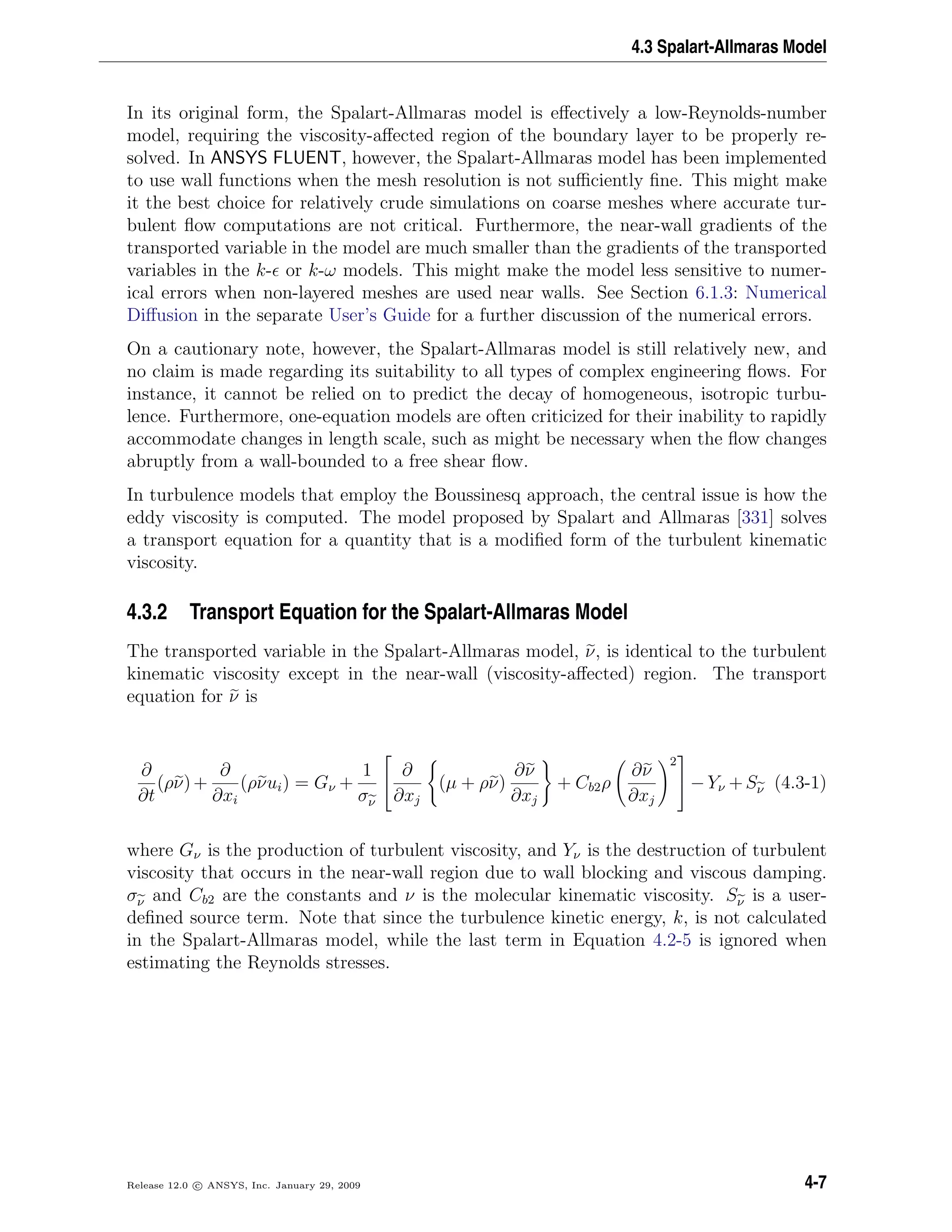 4.3 Spalart-Allmaras Model
In its original form, the Spalart-Allmaras model is eﬀectively a low-Reynolds-number
model, requiring the viscosity-aﬀected region of the boundary layer to be properly re-
solved. In ANSYS FLUENT, however, the Spalart-Allmaras model has been implemented
to use wall functions when the mesh resolution is not suﬃciently ﬁne. This might make
it the best choice for relatively crude simulations on coarse meshes where accurate tur-
bulent ﬂow computations are not critical. Furthermore, the near-wall gradients of the
transported variable in the model are much smaller than the gradients of the transported
variables in the k- or k-ω models. This might make the model less sensitive to numer-
ical errors when non-layered meshes are used near walls. See Section 6.1.3: Numerical
Diﬀusion in the separate User’s Guide for a further discussion of the numerical errors.
On a cautionary note, however, the Spalart-Allmaras model is still relatively new, and
no claim is made regarding its suitability to all types of complex engineering ﬂows. For
instance, it cannot be relied on to predict the decay of homogeneous, isotropic turbu-
lence. Furthermore, one-equation models are often criticized for their inability to rapidly
accommodate changes in length scale, such as might be necessary when the ﬂow changes
abruptly from a wall-bounded to a free shear ﬂow.
In turbulence models that employ the Boussinesq approach, the central issue is how the
eddy viscosity is computed. The model proposed by Spalart and Allmaras [331] solves
a transport equation for a quantity that is a modiﬁed form of the turbulent kinematic
viscosity.
4.3.2 Transport Equation for the Spalart-Allmaras Model
The transported variable in the Spalart-Allmaras model, ν, is identical to the turbulent
kinematic viscosity except in the near-wall (viscosity-aﬀected) region. The transport
equation for ν is
∂
∂t
(ρν)+
∂
∂xi
(ρνui) = Gν +
1
σν


∂
∂xj
(µ + ρν)
∂ν
∂xj
+ Cb2ρ
∂ν
∂xj
2

 −Yν +Sν (4.3-1)
where Gν is the production of turbulent viscosity, and Yν is the destruction of turbulent
viscosity that occurs in the near-wall region due to wall blocking and viscous damping.
σν and Cb2 are the constants and ν is the molecular kinematic viscosity. Sν is a user-
deﬁned source term. Note that since the turbulence kinetic energy, k, is not calculated
in the Spalart-Allmaras model, while the last term in Equation 4.2-5 is ignored when
estimating the Reynolds stresses.
Release 12.0 c ANSYS, Inc. January 29, 2009 4-7
 