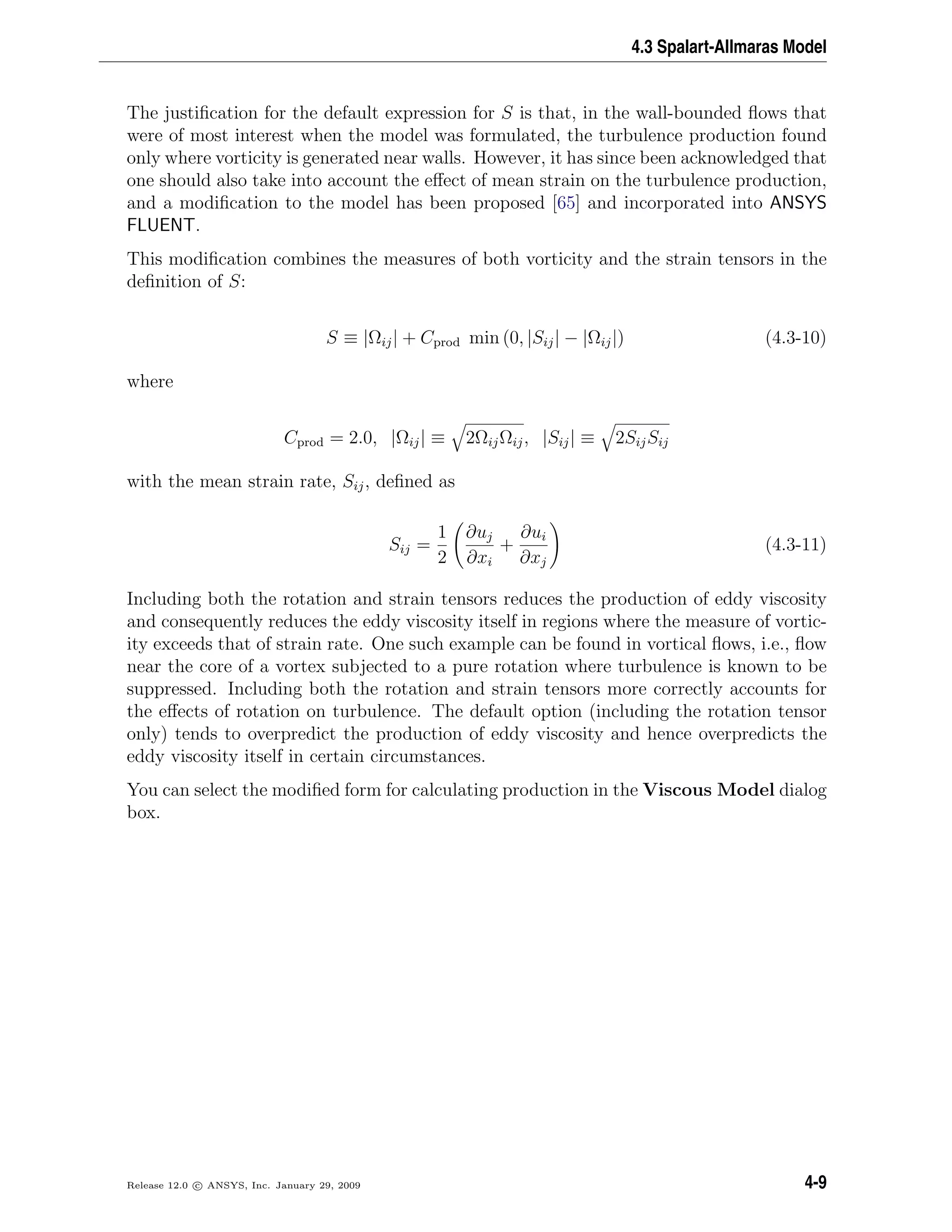 4.3 Spalart-Allmaras Model
The justiﬁcation for the default expression for S is that, in the wall-bounded ﬂows that
were of most interest when the model was formulated, the turbulence production found
only where vorticity is generated near walls. However, it has since been acknowledged that
one should also take into account the eﬀect of mean strain on the turbulence production,
and a modiﬁcation to the model has been proposed [65] and incorporated into ANSYS
FLUENT.
This modiﬁcation combines the measures of both vorticity and the strain tensors in the
deﬁnition of S:
S ≡ |Ωij| + Cprod min (0, |Sij| − |Ωij|) (4.3-10)
where
Cprod = 2.0, |Ωij| ≡ 2ΩijΩij, |Sij| ≡ 2SijSij
with the mean strain rate, Sij, deﬁned as
Sij =
1
2
∂uj
∂xi
+
∂ui
∂xj
(4.3-11)
Including both the rotation and strain tensors reduces the production of eddy viscosity
and consequently reduces the eddy viscosity itself in regions where the measure of vortic-
ity exceeds that of strain rate. One such example can be found in vortical ﬂows, i.e., ﬂow
near the core of a vortex subjected to a pure rotation where turbulence is known to be
suppressed. Including both the rotation and strain tensors more correctly accounts for
the eﬀects of rotation on turbulence. The default option (including the rotation tensor
only) tends to overpredict the production of eddy viscosity and hence overpredicts the
eddy viscosity itself in certain circumstances.
You can select the modiﬁed form for calculating production in the Viscous Model dialog
box.
Release 12.0 c ANSYS, Inc. January 29, 2009 4-9
 