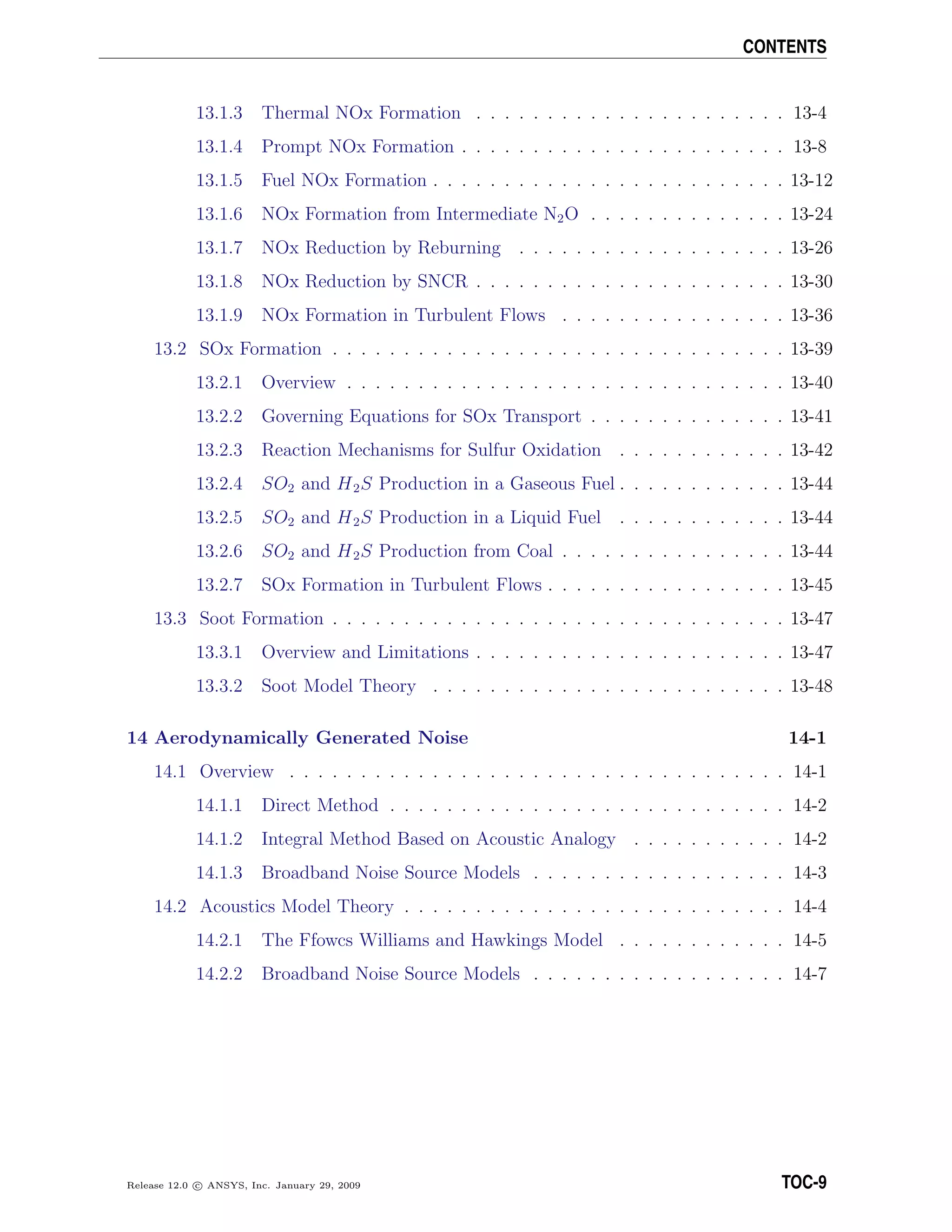 CONTENTS
13.1.3 Thermal NOx Formation . . . . . . . . . . . . . . . . . . . . . . 13-4
13.1.4 Prompt NOx Formation . . . . . . . . . . . . . . . . . . . . . . . 13-8
13.1.5 Fuel NOx Formation . . . . . . . . . . . . . . . . . . . . . . . . . 13-12
13.1.6 NOx Formation from Intermediate N2O . . . . . . . . . . . . . . 13-24
13.1.7 NOx Reduction by Reburning . . . . . . . . . . . . . . . . . . . 13-26
13.1.8 NOx Reduction by SNCR . . . . . . . . . . . . . . . . . . . . . . 13-30
13.1.9 NOx Formation in Turbulent Flows . . . . . . . . . . . . . . . . 13-36
13.2 SOx Formation . . . . . . . . . . . . . . . . . . . . . . . . . . . . . . . . 13-39
13.2.1 Overview . . . . . . . . . . . . . . . . . . . . . . . . . . . . . . . 13-40
13.2.2 Governing Equations for SOx Transport . . . . . . . . . . . . . . 13-41
13.2.3 Reaction Mechanisms for Sulfur Oxidation . . . . . . . . . . . . 13-42
13.2.4 SO2 and H2S Production in a Gaseous Fuel . . . . . . . . . . . . 13-44
13.2.5 SO2 and H2S Production in a Liquid Fuel . . . . . . . . . . . . 13-44
13.2.6 SO2 and H2S Production from Coal . . . . . . . . . . . . . . . . 13-44
13.2.7 SOx Formation in Turbulent Flows . . . . . . . . . . . . . . . . . 13-45
13.3 Soot Formation . . . . . . . . . . . . . . . . . . . . . . . . . . . . . . . . 13-47
13.3.1 Overview and Limitations . . . . . . . . . . . . . . . . . . . . . . 13-47
13.3.2 Soot Model Theory . . . . . . . . . . . . . . . . . . . . . . . . . 13-48
14 Aerodynamically Generated Noise 14-1
14.1 Overview . . . . . . . . . . . . . . . . . . . . . . . . . . . . . . . . . . . 14-1
14.1.1 Direct Method . . . . . . . . . . . . . . . . . . . . . . . . . . . . 14-2
14.1.2 Integral Method Based on Acoustic Analogy . . . . . . . . . . . 14-2
14.1.3 Broadband Noise Source Models . . . . . . . . . . . . . . . . . . 14-3
14.2 Acoustics Model Theory . . . . . . . . . . . . . . . . . . . . . . . . . . . 14-4
14.2.1 The Ffowcs Williams and Hawkings Model . . . . . . . . . . . . 14-5
14.2.2 Broadband Noise Source Models . . . . . . . . . . . . . . . . . . 14-7
Release 12.0 c ANSYS, Inc. January 29, 2009 TOC-9
 
