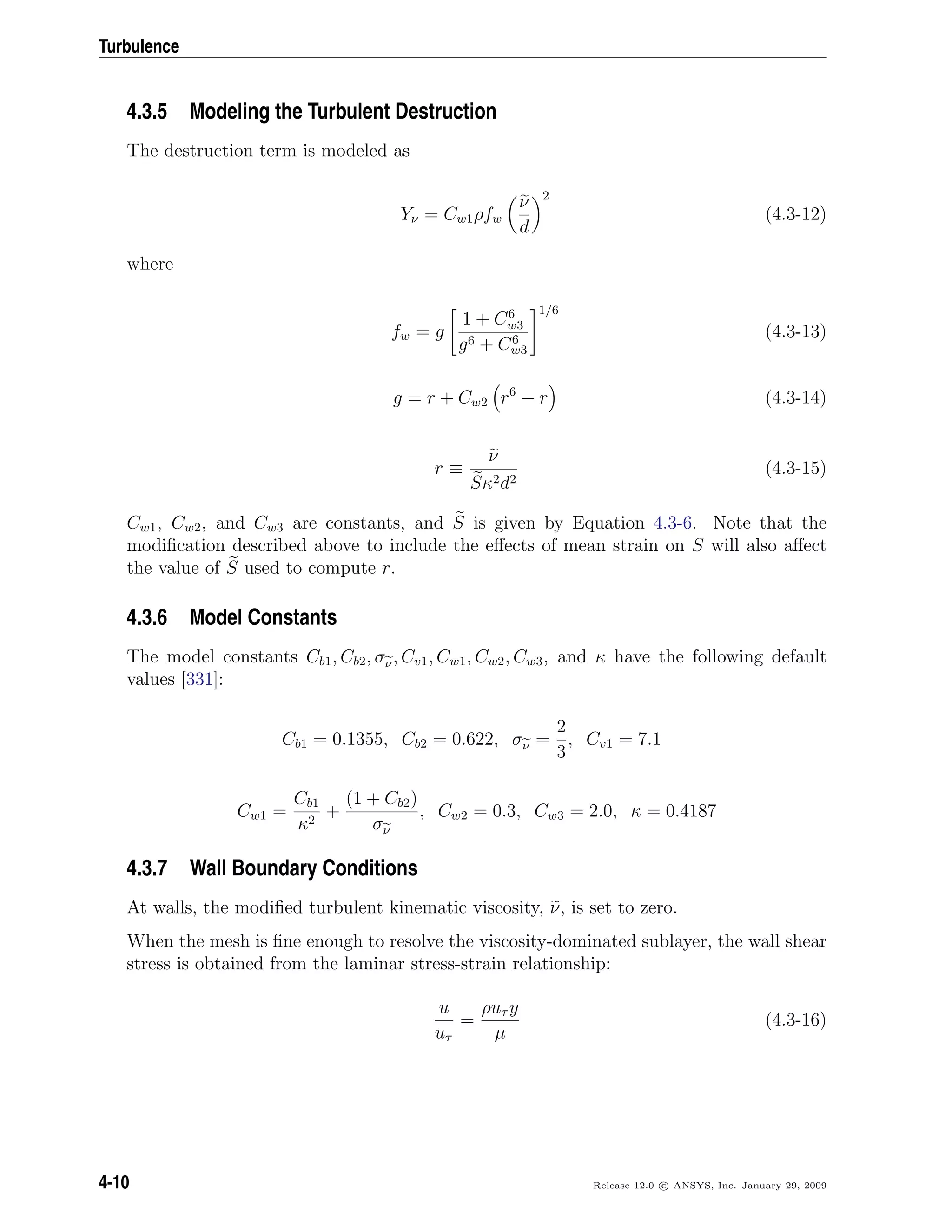 Turbulence
4.3.5 Modeling the Turbulent Destruction
The destruction term is modeled as
Yν = Cw1ρfw
ν
d
2
(4.3-12)
where
fw = g
1 + C6
w3
g6 + C6
w3
1/6
(4.3-13)
g = r + Cw2 r6
− r (4.3-14)
r ≡
ν
Sκ2d2
(4.3-15)
Cw1, Cw2, and Cw3 are constants, and S is given by Equation 4.3-6. Note that the
modiﬁcation described above to include the eﬀects of mean strain on S will also aﬀect
the value of S used to compute r.
4.3.6 Model Constants
The model constants Cb1, Cb2, σν, Cv1, Cw1, Cw2, Cw3, and κ have the following default
values [331]:
Cb1 = 0.1355, Cb2 = 0.622, σν =
2
3
, Cv1 = 7.1
Cw1 =
Cb1
κ2
+
(1 + Cb2)
σν
, Cw2 = 0.3, Cw3 = 2.0, κ = 0.4187
4.3.7 Wall Boundary Conditions
At walls, the modiﬁed turbulent kinematic viscosity, ν, is set to zero.
When the mesh is ﬁne enough to resolve the viscosity-dominated sublayer, the wall shear
stress is obtained from the laminar stress-strain relationship:
u
uτ
=
ρuτ y
µ
(4.3-16)
4-10 Release 12.0 c ANSYS, Inc. January 29, 2009
 