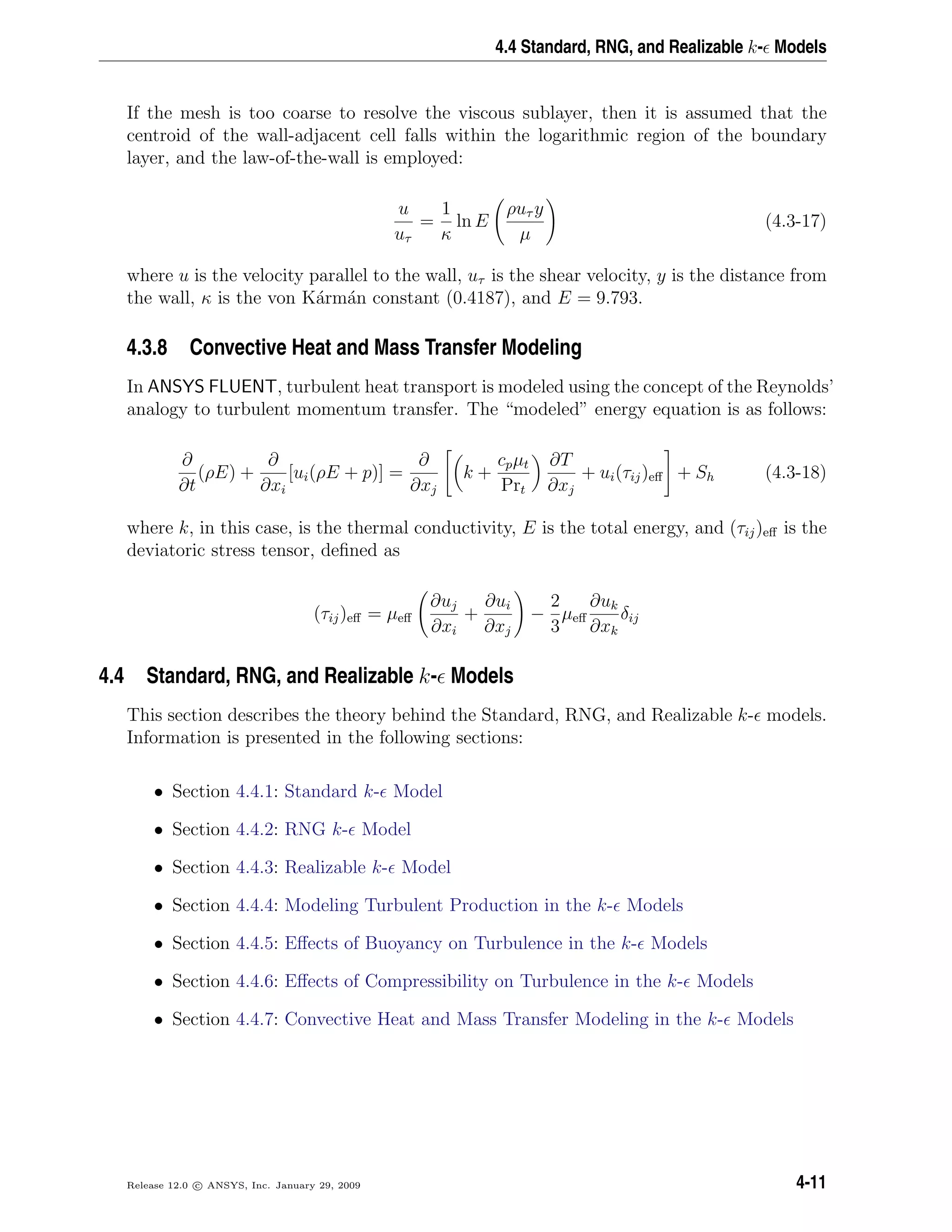 4.4 Standard, RNG, and Realizable k- Models
If the mesh is too coarse to resolve the viscous sublayer, then it is assumed that the
centroid of the wall-adjacent cell falls within the logarithmic region of the boundary
layer, and the law-of-the-wall is employed:
u
uτ
=
1
κ
ln E
ρuτ y
µ
(4.3-17)
where u is the velocity parallel to the wall, uτ is the shear velocity, y is the distance from
the wall, κ is the von K´arm´an constant (0.4187), and E = 9.793.
4.3.8 Convective Heat and Mass Transfer Modeling
In ANSYS FLUENT, turbulent heat transport is modeled using the concept of the Reynolds’
analogy to turbulent momentum transfer. The “modeled” energy equation is as follows:
∂
∂t
(ρE) +
∂
∂xi
[ui(ρE + p)] =
∂
∂xj
k +
cpµt
Prt
∂T
∂xj
+ ui(τij)eﬀ + Sh (4.3-18)
where k, in this case, is the thermal conductivity, E is the total energy, and (τij)eﬀ is the
deviatoric stress tensor, deﬁned as
(τij)eﬀ = µeﬀ
∂uj
∂xi
+
∂ui
∂xj
−
2
3
µeﬀ
∂uk
∂xk
δij
4.4 Standard, RNG, and Realizable k- Models
This section describes the theory behind the Standard, RNG, and Realizable k- models.
Information is presented in the following sections:
• Section 4.4.1: Standard k- Model
• Section 4.4.2: RNG k- Model
• Section 4.4.3: Realizable k- Model
• Section 4.4.4: Modeling Turbulent Production in the k- Models
• Section 4.4.5: Eﬀects of Buoyancy on Turbulence in the k- Models
• Section 4.4.6: Eﬀects of Compressibility on Turbulence in the k- Models
• Section 4.4.7: Convective Heat and Mass Transfer Modeling in the k- Models
Release 12.0 c ANSYS, Inc. January 29, 2009 4-11
 