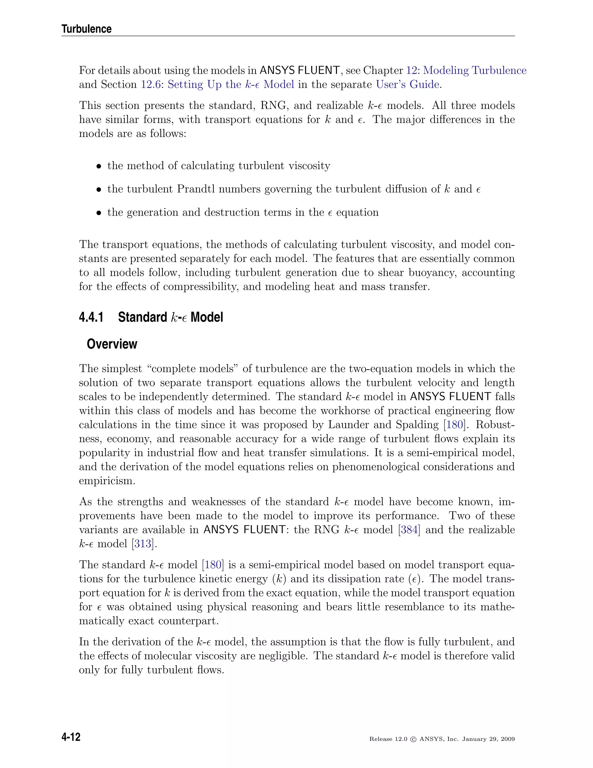 Turbulence
For details about using the models in ANSYS FLUENT, see Chapter 12: Modeling Turbulence
and Section 12.6: Setting Up the k- Model in the separate User’s Guide.
This section presents the standard, RNG, and realizable k- models. All three models
have similar forms, with transport equations for k and . The major diﬀerences in the
models are as follows:
• the method of calculating turbulent viscosity
• the turbulent Prandtl numbers governing the turbulent diﬀusion of k and
• the generation and destruction terms in the equation
The transport equations, the methods of calculating turbulent viscosity, and model con-
stants are presented separately for each model. The features that are essentially common
to all models follow, including turbulent generation due to shear buoyancy, accounting
for the eﬀects of compressibility, and modeling heat and mass transfer.
4.4.1 Standard k- Model
Overview
The simplest “complete models” of turbulence are the two-equation models in which the
solution of two separate transport equations allows the turbulent velocity and length
scales to be independently determined. The standard k- model in ANSYS FLUENT falls
within this class of models and has become the workhorse of practical engineering ﬂow
calculations in the time since it was proposed by Launder and Spalding [180]. Robust-
ness, economy, and reasonable accuracy for a wide range of turbulent ﬂows explain its
popularity in industrial ﬂow and heat transfer simulations. It is a semi-empirical model,
and the derivation of the model equations relies on phenomenological considerations and
empiricism.
As the strengths and weaknesses of the standard k- model have become known, im-
provements have been made to the model to improve its performance. Two of these
variants are available in ANSYS FLUENT: the RNG k- model [384] and the realizable
k- model [313].
The standard k- model [180] is a semi-empirical model based on model transport equa-
tions for the turbulence kinetic energy (k) and its dissipation rate ( ). The model trans-
port equation for k is derived from the exact equation, while the model transport equation
for was obtained using physical reasoning and bears little resemblance to its mathe-
matically exact counterpart.
In the derivation of the k- model, the assumption is that the ﬂow is fully turbulent, and
the eﬀects of molecular viscosity are negligible. The standard k- model is therefore valid
only for fully turbulent ﬂows.
4-12 Release 12.0 c ANSYS, Inc. January 29, 2009
 