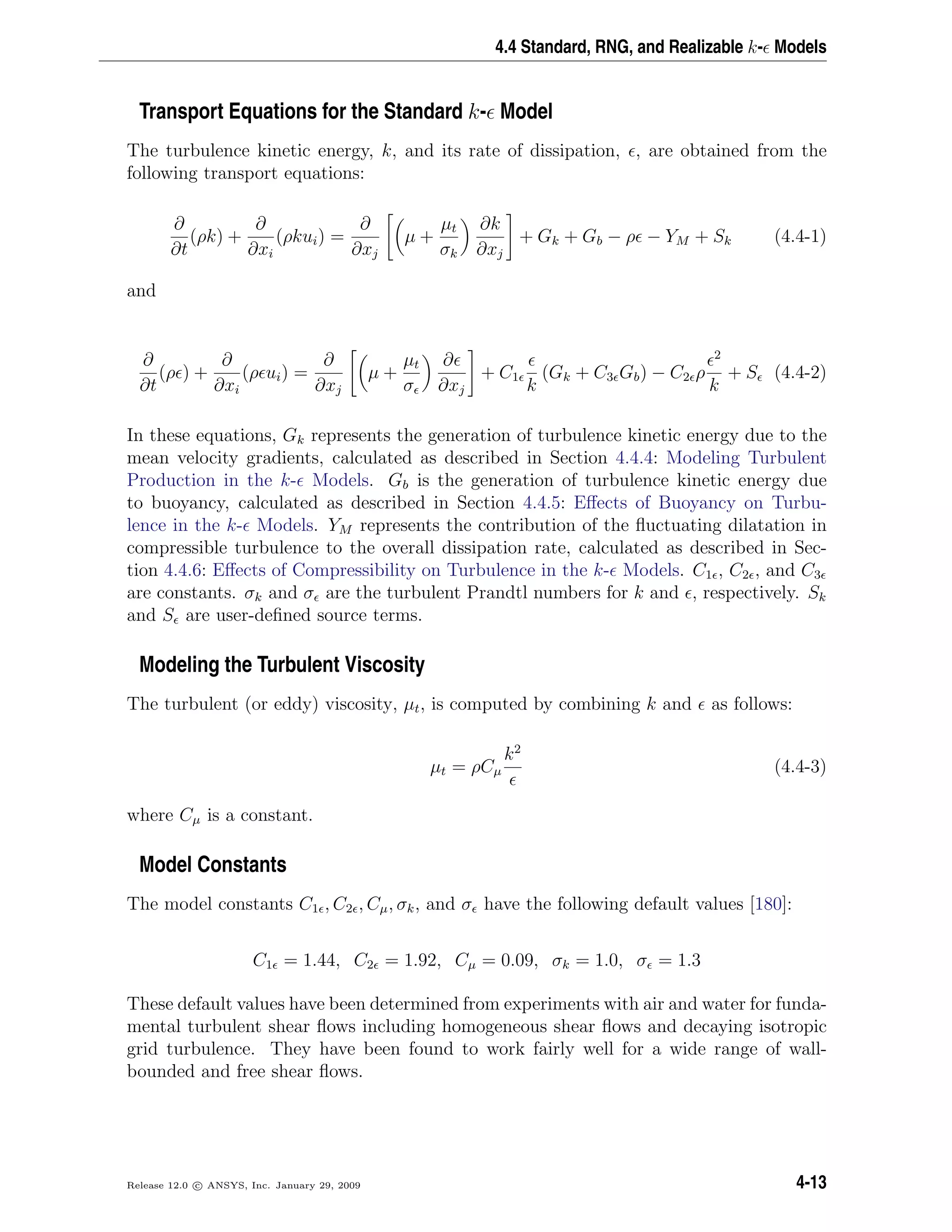 4.4 Standard, RNG, and Realizable k- Models
Transport Equations for the Standard k- Model
The turbulence kinetic energy, k, and its rate of dissipation, , are obtained from the
following transport equations:
∂
∂t
(ρk) +
∂
∂xi
(ρkui) =
∂
∂xj
µ +
µt
σk
∂k
∂xj
+ Gk + Gb − ρ − YM + Sk (4.4-1)
and
∂
∂t
(ρ ) +
∂
∂xi
(ρ ui) =
∂
∂xj
µ +
µt
σ
∂
∂xj
+ C1
k
(Gk + C3 Gb) − C2 ρ
2
k
+ S (4.4-2)
In these equations, Gk represents the generation of turbulence kinetic energy due to the
mean velocity gradients, calculated as described in Section 4.4.4: Modeling Turbulent
Production in the k- Models. Gb is the generation of turbulence kinetic energy due
to buoyancy, calculated as described in Section 4.4.5: Eﬀects of Buoyancy on Turbu-
lence in the k- Models. YM represents the contribution of the ﬂuctuating dilatation in
compressible turbulence to the overall dissipation rate, calculated as described in Sec-
tion 4.4.6: Eﬀects of Compressibility on Turbulence in the k- Models. C1 , C2 , and C3
are constants. σk and σ are the turbulent Prandtl numbers for k and , respectively. Sk
and S are user-deﬁned source terms.
Modeling the Turbulent Viscosity
The turbulent (or eddy) viscosity, µt, is computed by combining k and as follows:
µt = ρCµ
k2
(4.4-3)
where Cµ is a constant.
Model Constants
The model constants C1 , C2 , Cµ, σk, and σ have the following default values [180]:
C1 = 1.44, C2 = 1.92, Cµ = 0.09, σk = 1.0, σ = 1.3
These default values have been determined from experiments with air and water for funda-
mental turbulent shear ﬂows including homogeneous shear ﬂows and decaying isotropic
grid turbulence. They have been found to work fairly well for a wide range of wall-
bounded and free shear ﬂows.
Release 12.0 c ANSYS, Inc. January 29, 2009 4-13
 
