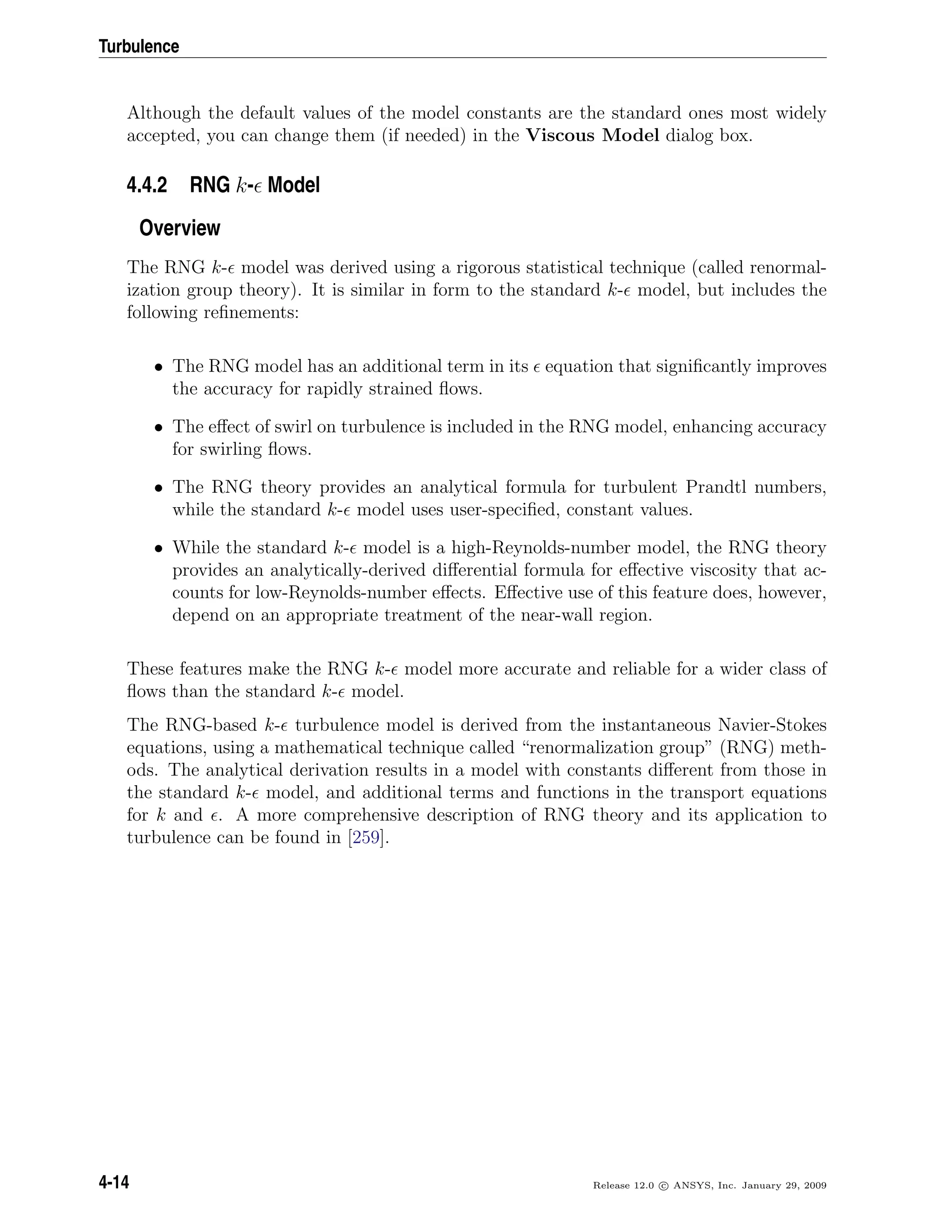 Turbulence
Although the default values of the model constants are the standard ones most widely
accepted, you can change them (if needed) in the Viscous Model dialog box.
4.4.2 RNG k- Model
Overview
The RNG k- model was derived using a rigorous statistical technique (called renormal-
ization group theory). It is similar in form to the standard k- model, but includes the
following reﬁnements:
• The RNG model has an additional term in its equation that signiﬁcantly improves
the accuracy for rapidly strained ﬂows.
• The eﬀect of swirl on turbulence is included in the RNG model, enhancing accuracy
for swirling ﬂows.
• The RNG theory provides an analytical formula for turbulent Prandtl numbers,
while the standard k- model uses user-speciﬁed, constant values.
• While the standard k- model is a high-Reynolds-number model, the RNG theory
provides an analytically-derived diﬀerential formula for eﬀective viscosity that ac-
counts for low-Reynolds-number eﬀects. Eﬀective use of this feature does, however,
depend on an appropriate treatment of the near-wall region.
These features make the RNG k- model more accurate and reliable for a wider class of
ﬂows than the standard k- model.
The RNG-based k- turbulence model is derived from the instantaneous Navier-Stokes
equations, using a mathematical technique called “renormalization group” (RNG) meth-
ods. The analytical derivation results in a model with constants diﬀerent from those in
the standard k- model, and additional terms and functions in the transport equations
for k and . A more comprehensive description of RNG theory and its application to
turbulence can be found in [259].
4-14 Release 12.0 c ANSYS, Inc. January 29, 2009
 