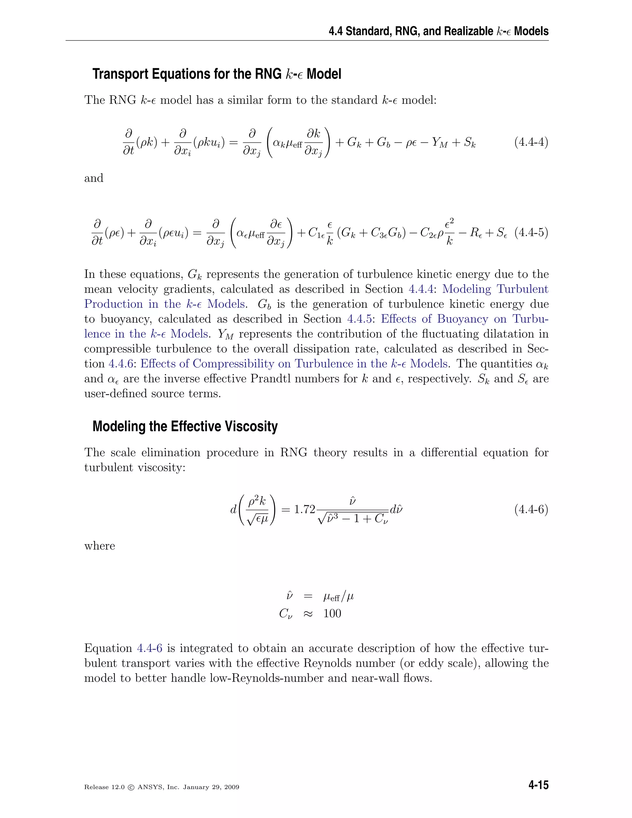 4.4 Standard, RNG, and Realizable k- Models
Transport Equations for the RNG k- Model
The RNG k- model has a similar form to the standard k- model:
∂
∂t
(ρk) +
∂
∂xi
(ρkui) =
∂
∂xj
αkµeﬀ
∂k
∂xj
+ Gk + Gb − ρ − YM + Sk (4.4-4)
and
∂
∂t
(ρ ) +
∂
∂xi
(ρ ui) =
∂
∂xj
α µeﬀ
∂
∂xj
+ C1
k
(Gk + C3 Gb) − C2 ρ
2
k
− R + S (4.4-5)
In these equations, Gk represents the generation of turbulence kinetic energy due to the
mean velocity gradients, calculated as described in Section 4.4.4: Modeling Turbulent
Production in the k- Models. Gb is the generation of turbulence kinetic energy due
to buoyancy, calculated as described in Section 4.4.5: Eﬀects of Buoyancy on Turbu-
lence in the k- Models. YM represents the contribution of the ﬂuctuating dilatation in
compressible turbulence to the overall dissipation rate, calculated as described in Sec-
tion 4.4.6: Eﬀects of Compressibility on Turbulence in the k- Models. The quantities αk
and α are the inverse eﬀective Prandtl numbers for k and , respectively. Sk and S are
user-deﬁned source terms.
Modeling the Effective Viscosity
The scale elimination procedure in RNG theory results in a diﬀerential equation for
turbulent viscosity:
d
ρ2
k
√
µ
= 1.72
ˆν
√
ˆν3 − 1 + Cν
dˆν (4.4-6)
where
ˆν = µeﬀ/µ
Cν ≈ 100
Equation 4.4-6 is integrated to obtain an accurate description of how the eﬀective tur-
bulent transport varies with the eﬀective Reynolds number (or eddy scale), allowing the
model to better handle low-Reynolds-number and near-wall ﬂows.
Release 12.0 c ANSYS, Inc. January 29, 2009 4-15
 