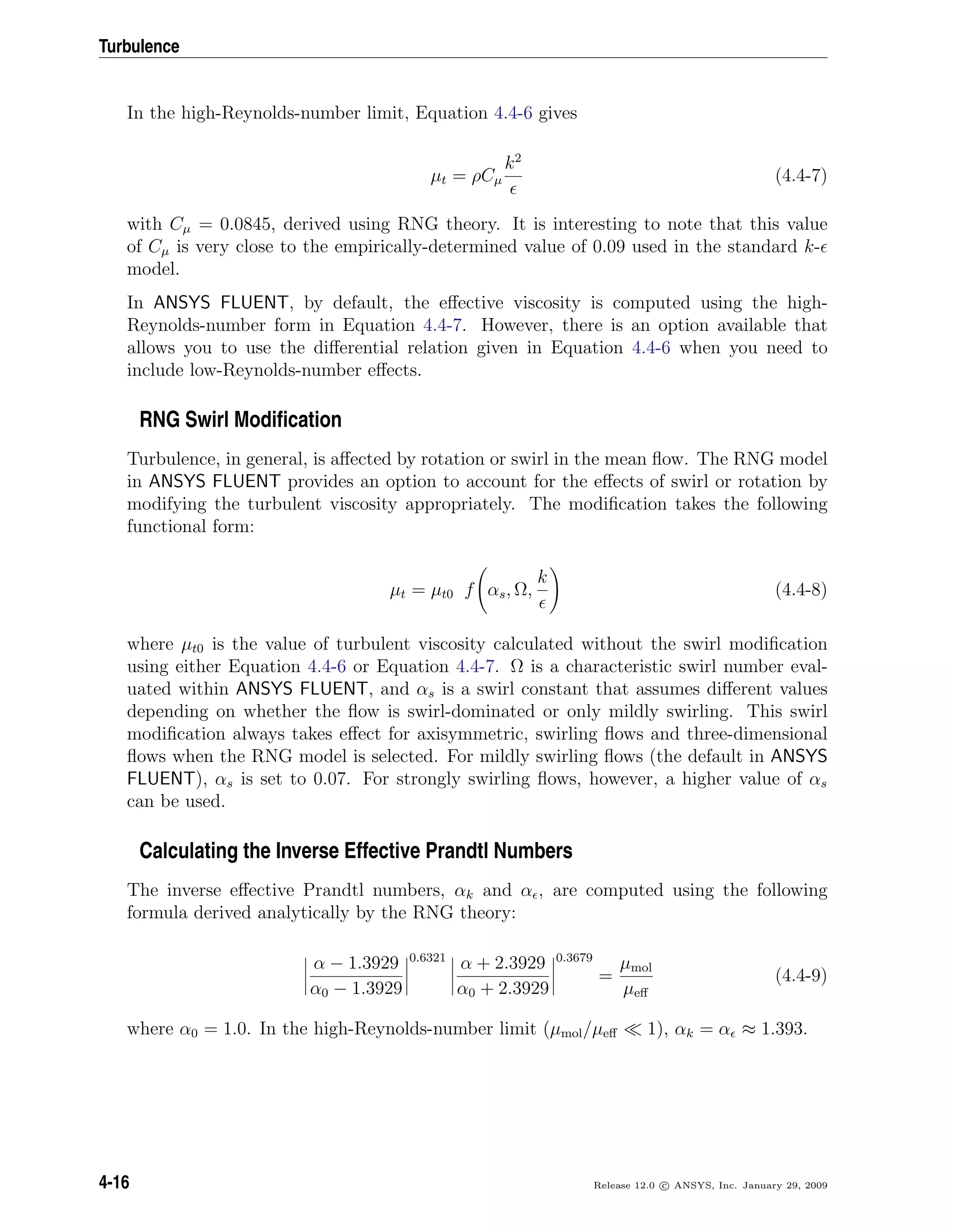 Turbulence
In the high-Reynolds-number limit, Equation 4.4-6 gives
µt = ρCµ
k2
(4.4-7)
with Cµ = 0.0845, derived using RNG theory. It is interesting to note that this value
of Cµ is very close to the empirically-determined value of 0.09 used in the standard k-
model.
In ANSYS FLUENT, by default, the eﬀective viscosity is computed using the high-
Reynolds-number form in Equation 4.4-7. However, there is an option available that
allows you to use the diﬀerential relation given in Equation 4.4-6 when you need to
include low-Reynolds-number eﬀects.
RNG Swirl Modiﬁcation
Turbulence, in general, is aﬀected by rotation or swirl in the mean ﬂow. The RNG model
in ANSYS FLUENT provides an option to account for the eﬀects of swirl or rotation by
modifying the turbulent viscosity appropriately. The modiﬁcation takes the following
functional form:
µt = µt0 f αs, Ω,
k
(4.4-8)
where µt0 is the value of turbulent viscosity calculated without the swirl modiﬁcation
using either Equation 4.4-6 or Equation 4.4-7. Ω is a characteristic swirl number eval-
uated within ANSYS FLUENT, and αs is a swirl constant that assumes diﬀerent values
depending on whether the ﬂow is swirl-dominated or only mildly swirling. This swirl
modiﬁcation always takes eﬀect for axisymmetric, swirling ﬂows and three-dimensional
ﬂows when the RNG model is selected. For mildly swirling ﬂows (the default in ANSYS
FLUENT), αs is set to 0.07. For strongly swirling ﬂows, however, a higher value of αs
can be used.
Calculating the Inverse Effective Prandtl Numbers
The inverse eﬀective Prandtl numbers, αk and α , are computed using the following
formula derived analytically by the RNG theory:
α − 1.3929
α0 − 1.3929
0.6321
α + 2.3929
α0 + 2.3929
0.3679
=
µmol
µeﬀ
(4.4-9)
where α0 = 1.0. In the high-Reynolds-number limit (µmol/µeﬀ 1), αk = α ≈ 1.393.
4-16 Release 12.0 c ANSYS, Inc. January 29, 2009
 