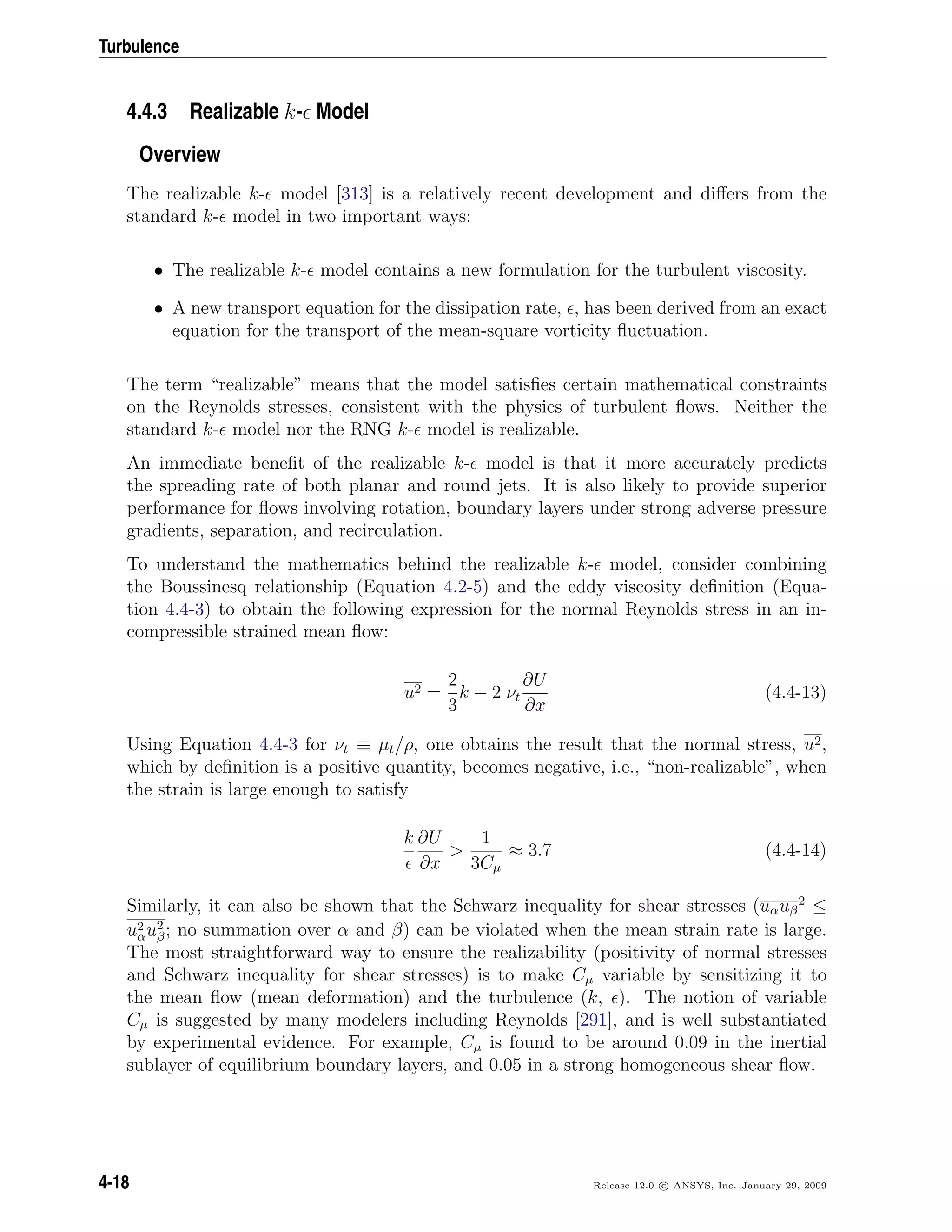 Turbulence
4.4.3 Realizable k- Model
Overview
The realizable k- model [313] is a relatively recent development and diﬀers from the
standard k- model in two important ways:
• The realizable k- model contains a new formulation for the turbulent viscosity.
• A new transport equation for the dissipation rate, , has been derived from an exact
equation for the transport of the mean-square vorticity ﬂuctuation.
The term “realizable” means that the model satisﬁes certain mathematical constraints
on the Reynolds stresses, consistent with the physics of turbulent ﬂows. Neither the
standard k- model nor the RNG k- model is realizable.
An immediate beneﬁt of the realizable k- model is that it more accurately predicts
the spreading rate of both planar and round jets. It is also likely to provide superior
performance for ﬂows involving rotation, boundary layers under strong adverse pressure
gradients, separation, and recirculation.
To understand the mathematics behind the realizable k- model, consider combining
the Boussinesq relationship (Equation 4.2-5) and the eddy viscosity deﬁnition (Equa-
tion 4.4-3) to obtain the following expression for the normal Reynolds stress in an in-
compressible strained mean ﬂow:
u2 =
2
3
k − 2 νt
∂U
∂x
(4.4-13)
Using Equation 4.4-3 for νt ≡ µt/ρ, one obtains the result that the normal stress, u2,
which by deﬁnition is a positive quantity, becomes negative, i.e., “non-realizable”, when
the strain is large enough to satisfy
k ∂U
∂x
>
1
3Cµ
≈ 3.7 (4.4-14)
Similarly, it can also be shown that the Schwarz inequality for shear stresses (uαuβ
2
≤
u2
αu2
β; no summation over α and β) can be violated when the mean strain rate is large.
The most straightforward way to ensure the realizability (positivity of normal stresses
and Schwarz inequality for shear stresses) is to make Cµ variable by sensitizing it to
the mean ﬂow (mean deformation) and the turbulence (k, ). The notion of variable
Cµ is suggested by many modelers including Reynolds [291], and is well substantiated
by experimental evidence. For example, Cµ is found to be around 0.09 in the inertial
sublayer of equilibrium boundary layers, and 0.05 in a strong homogeneous shear ﬂow.
4-18 Release 12.0 c ANSYS, Inc. January 29, 2009
 