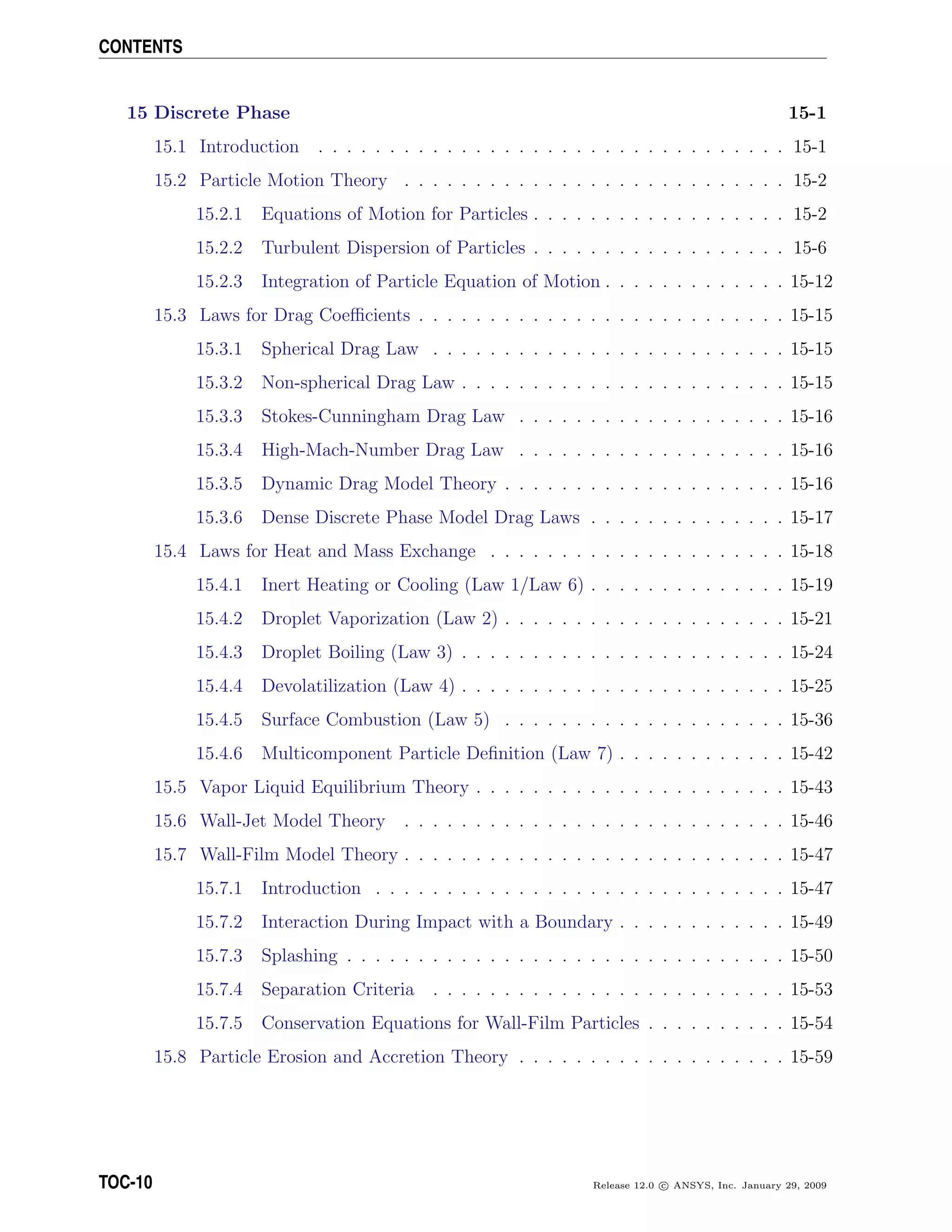 CONTENTS
15 Discrete Phase 15-1
15.1 Introduction . . . . . . . . . . . . . . . . . . . . . . . . . . . . . . . . . 15-1
15.2 Particle Motion Theory . . . . . . . . . . . . . . . . . . . . . . . . . . . 15-2
15.2.1 Equations of Motion for Particles . . . . . . . . . . . . . . . . . . 15-2
15.2.2 Turbulent Dispersion of Particles . . . . . . . . . . . . . . . . . . 15-6
15.2.3 Integration of Particle Equation of Motion . . . . . . . . . . . . . 15-12
15.3 Laws for Drag Coeﬃcients . . . . . . . . . . . . . . . . . . . . . . . . . . 15-15
15.3.1 Spherical Drag Law . . . . . . . . . . . . . . . . . . . . . . . . . 15-15
15.3.2 Non-spherical Drag Law . . . . . . . . . . . . . . . . . . . . . . . 15-15
15.3.3 Stokes-Cunningham Drag Law . . . . . . . . . . . . . . . . . . . 15-16
15.3.4 High-Mach-Number Drag Law . . . . . . . . . . . . . . . . . . . 15-16
15.3.5 Dynamic Drag Model Theory . . . . . . . . . . . . . . . . . . . . 15-16
15.3.6 Dense Discrete Phase Model Drag Laws . . . . . . . . . . . . . . 15-17
15.4 Laws for Heat and Mass Exchange . . . . . . . . . . . . . . . . . . . . . 15-18
15.4.1 Inert Heating or Cooling (Law 1/Law 6) . . . . . . . . . . . . . . 15-19
15.4.2 Droplet Vaporization (Law 2) . . . . . . . . . . . . . . . . . . . . 15-21
15.4.3 Droplet Boiling (Law 3) . . . . . . . . . . . . . . . . . . . . . . . 15-24
15.4.4 Devolatilization (Law 4) . . . . . . . . . . . . . . . . . . . . . . . 15-25
15.4.5 Surface Combustion (Law 5) . . . . . . . . . . . . . . . . . . . . 15-36
15.4.6 Multicomponent Particle Deﬁnition (Law 7) . . . . . . . . . . . . 15-42
15.5 Vapor Liquid Equilibrium Theory . . . . . . . . . . . . . . . . . . . . . . 15-43
15.6 Wall-Jet Model Theory . . . . . . . . . . . . . . . . . . . . . . . . . . . 15-46
15.7 Wall-Film Model Theory . . . . . . . . . . . . . . . . . . . . . . . . . . . 15-47
15.7.1 Introduction . . . . . . . . . . . . . . . . . . . . . . . . . . . . . 15-47
15.7.2 Interaction During Impact with a Boundary . . . . . . . . . . . . 15-49
15.7.3 Splashing . . . . . . . . . . . . . . . . . . . . . . . . . . . . . . . 15-50
15.7.4 Separation Criteria . . . . . . . . . . . . . . . . . . . . . . . . . 15-53
15.7.5 Conservation Equations for Wall-Film Particles . . . . . . . . . . 15-54
15.8 Particle Erosion and Accretion Theory . . . . . . . . . . . . . . . . . . . 15-59
TOC-10 Release 12.0 c ANSYS, Inc. January 29, 2009
 