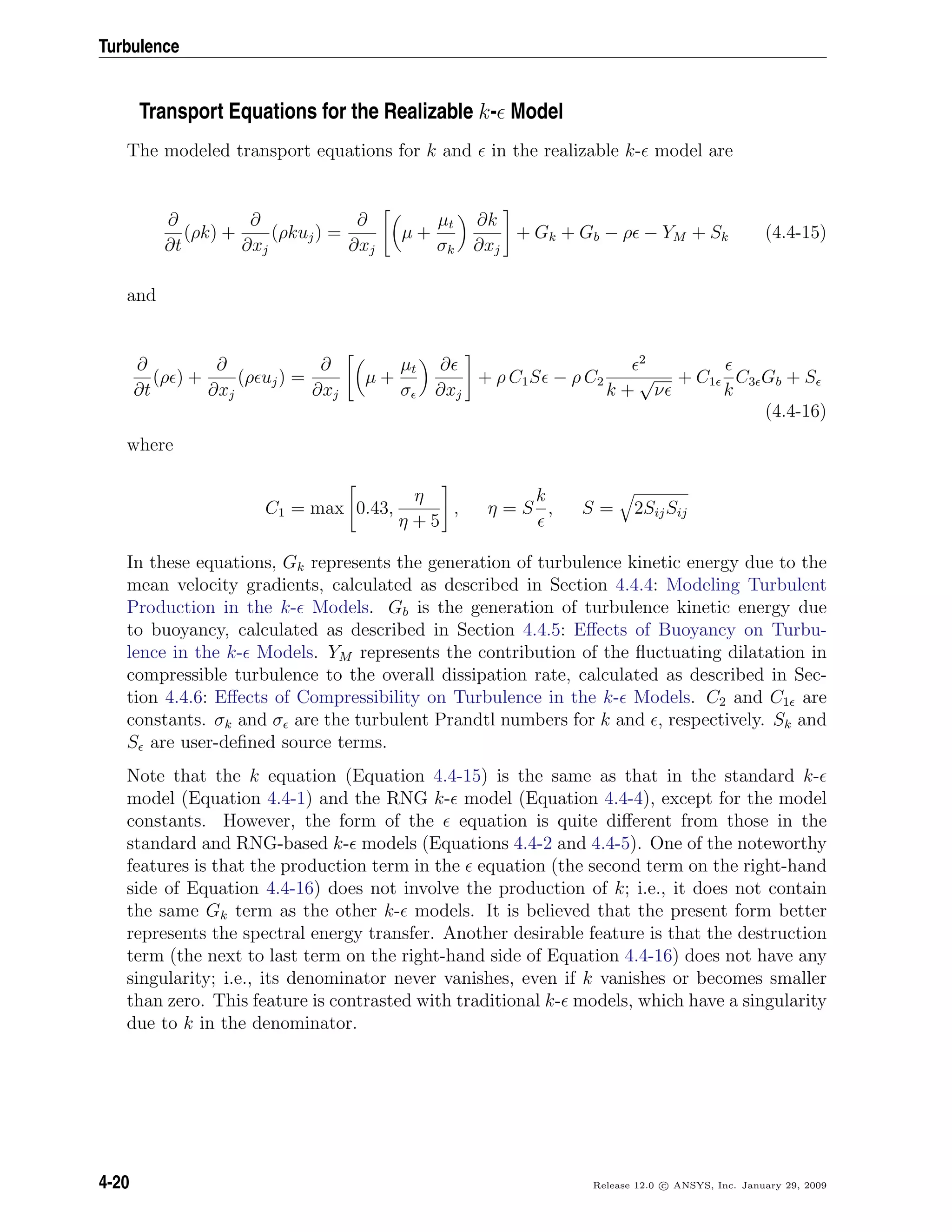 Turbulence
Transport Equations for the Realizable k- Model
The modeled transport equations for k and in the realizable k- model are
∂
∂t
(ρk) +
∂
∂xj
(ρkuj) =
∂
∂xj
µ +
µt
σk
∂k
∂xj
+ Gk + Gb − ρ − YM + Sk (4.4-15)
and
∂
∂t
(ρ ) +
∂
∂xj
(ρ uj) =
∂
∂xj
µ +
µt
σ
∂
∂xj
+ ρ C1S − ρ C2
2
k +
√
ν
+ C1
k
C3 Gb + S
(4.4-16)
where
C1 = max 0.43,
η
η + 5
, η = S
k
, S = 2SijSij
In these equations, Gk represents the generation of turbulence kinetic energy due to the
mean velocity gradients, calculated as described in Section 4.4.4: Modeling Turbulent
Production in the k- Models. Gb is the generation of turbulence kinetic energy due
to buoyancy, calculated as described in Section 4.4.5: Eﬀects of Buoyancy on Turbu-
lence in the k- Models. YM represents the contribution of the ﬂuctuating dilatation in
compressible turbulence to the overall dissipation rate, calculated as described in Sec-
tion 4.4.6: Eﬀects of Compressibility on Turbulence in the k- Models. C2 and C1 are
constants. σk and σ are the turbulent Prandtl numbers for k and , respectively. Sk and
S are user-deﬁned source terms.
Note that the k equation (Equation 4.4-15) is the same as that in the standard k-
model (Equation 4.4-1) and the RNG k- model (Equation 4.4-4), except for the model
constants. However, the form of the equation is quite diﬀerent from those in the
standard and RNG-based k- models (Equations 4.4-2 and 4.4-5). One of the noteworthy
features is that the production term in the equation (the second term on the right-hand
side of Equation 4.4-16) does not involve the production of k; i.e., it does not contain
the same Gk term as the other k- models. It is believed that the present form better
represents the spectral energy transfer. Another desirable feature is that the destruction
term (the next to last term on the right-hand side of Equation 4.4-16) does not have any
singularity; i.e., its denominator never vanishes, even if k vanishes or becomes smaller
than zero. This feature is contrasted with traditional k- models, which have a singularity
due to k in the denominator.
4-20 Release 12.0 c ANSYS, Inc. January 29, 2009
 
