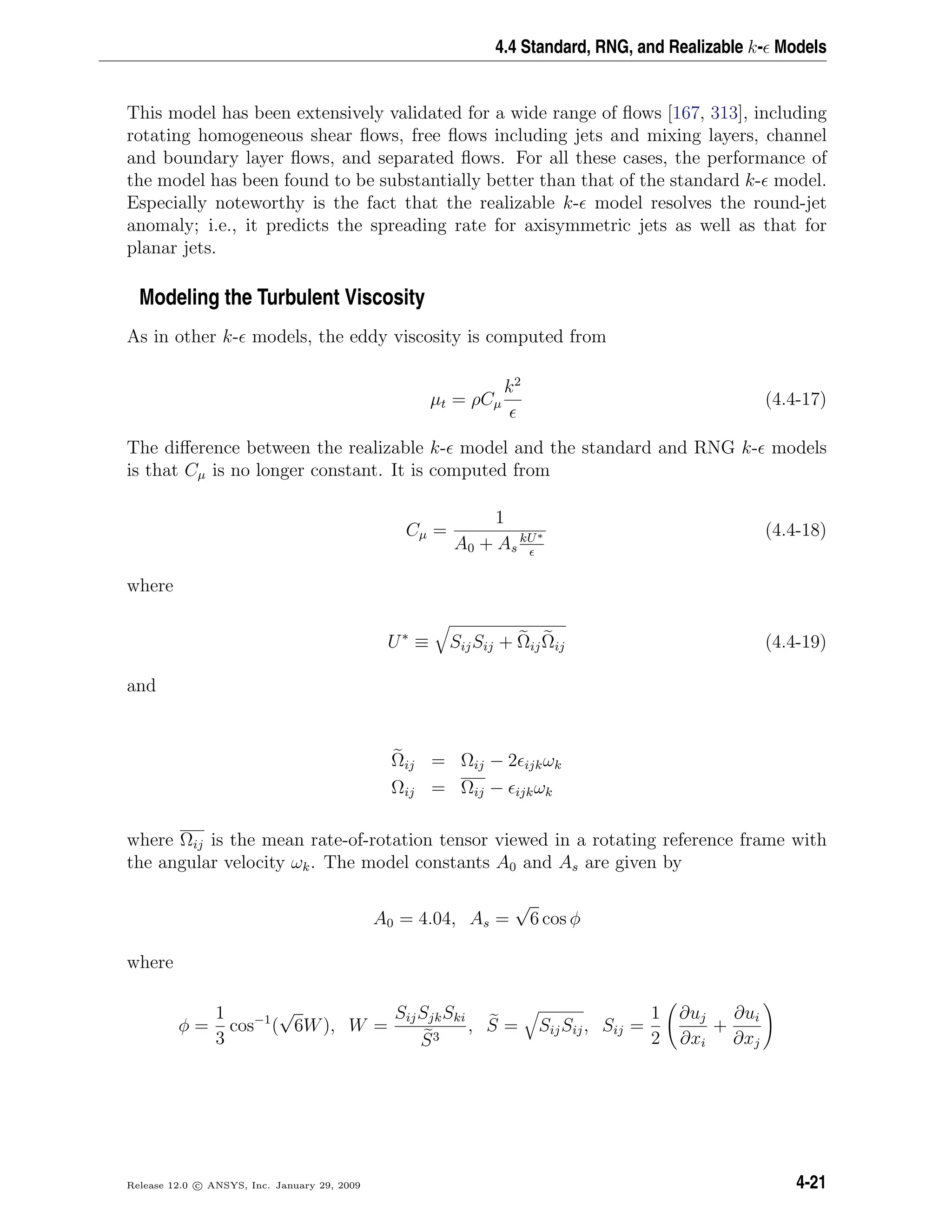 4.4 Standard, RNG, and Realizable k- Models
This model has been extensively validated for a wide range of ﬂows [167, 313], including
rotating homogeneous shear ﬂows, free ﬂows including jets and mixing layers, channel
and boundary layer ﬂows, and separated ﬂows. For all these cases, the performance of
the model has been found to be substantially better than that of the standard k- model.
Especially noteworthy is the fact that the realizable k- model resolves the round-jet
anomaly; i.e., it predicts the spreading rate for axisymmetric jets as well as that for
planar jets.
Modeling the Turbulent Viscosity
As in other k- models, the eddy viscosity is computed from
µt = ρCµ
k2
(4.4-17)
The diﬀerence between the realizable k- model and the standard and RNG k- models
is that Cµ is no longer constant. It is computed from
Cµ =
1
A0 + As
kU∗ (4.4-18)
where
U∗
≡ SijSij + ΩijΩij (4.4-19)
and
Ωij = Ωij − 2 ijkωk
Ωij = Ωij − ijkωk
where Ωij is the mean rate-of-rotation tensor viewed in a rotating reference frame with
the angular velocity ωk. The model constants A0 and As are given by
A0 = 4.04, As =
√
6 cos φ
where
φ =
1
3
cos−1
(
√
6W), W =
SijSjkSki
S3
, S = SijSij, Sij =
1
2
∂uj
∂xi
+
∂ui
∂xj
Release 12.0 c ANSYS, Inc. January 29, 2009 4-21
 
