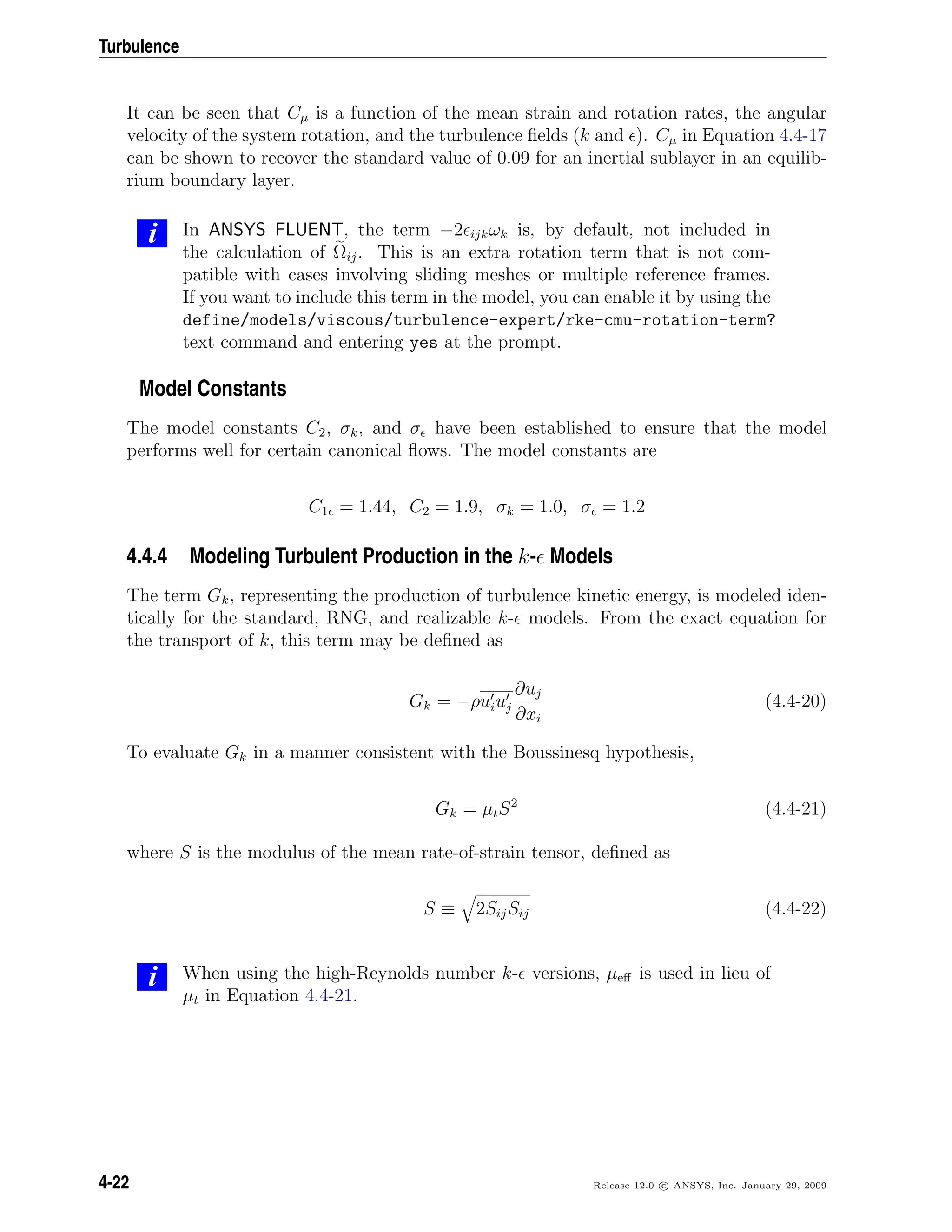 Turbulence
It can be seen that Cµ is a function of the mean strain and rotation rates, the angular
velocity of the system rotation, and the turbulence ﬁelds (k and ). Cµ in Equation 4.4-17
can be shown to recover the standard value of 0.09 for an inertial sublayer in an equilib-
rium boundary layer.
i In ANSYS FLUENT, the term −2 ijkωk is, by default, not included in
the calculation of Ωij. This is an extra rotation term that is not com-
patible with cases involving sliding meshes or multiple reference frames.
If you want to include this term in the model, you can enable it by using the
define/models/viscous/turbulence-expert/rke-cmu-rotation-term?
text command and entering yes at the prompt.
Model Constants
The model constants C2, σk, and σ have been established to ensure that the model
performs well for certain canonical ﬂows. The model constants are
C1 = 1.44, C2 = 1.9, σk = 1.0, σ = 1.2
4.4.4 Modeling Turbulent Production in the k- Models
The term Gk, representing the production of turbulence kinetic energy, is modeled iden-
tically for the standard, RNG, and realizable k- models. From the exact equation for
the transport of k, this term may be deﬁned as
Gk = −ρuiuj
∂uj
∂xi
(4.4-20)
To evaluate Gk in a manner consistent with the Boussinesq hypothesis,
Gk = µtS2
(4.4-21)
where S is the modulus of the mean rate-of-strain tensor, deﬁned as
S ≡ 2SijSij (4.4-22)
i When using the high-Reynolds number k- versions, µeﬀ is used in lieu of
µt in Equation 4.4-21.
4-22 Release 12.0 c ANSYS, Inc. January 29, 2009
 