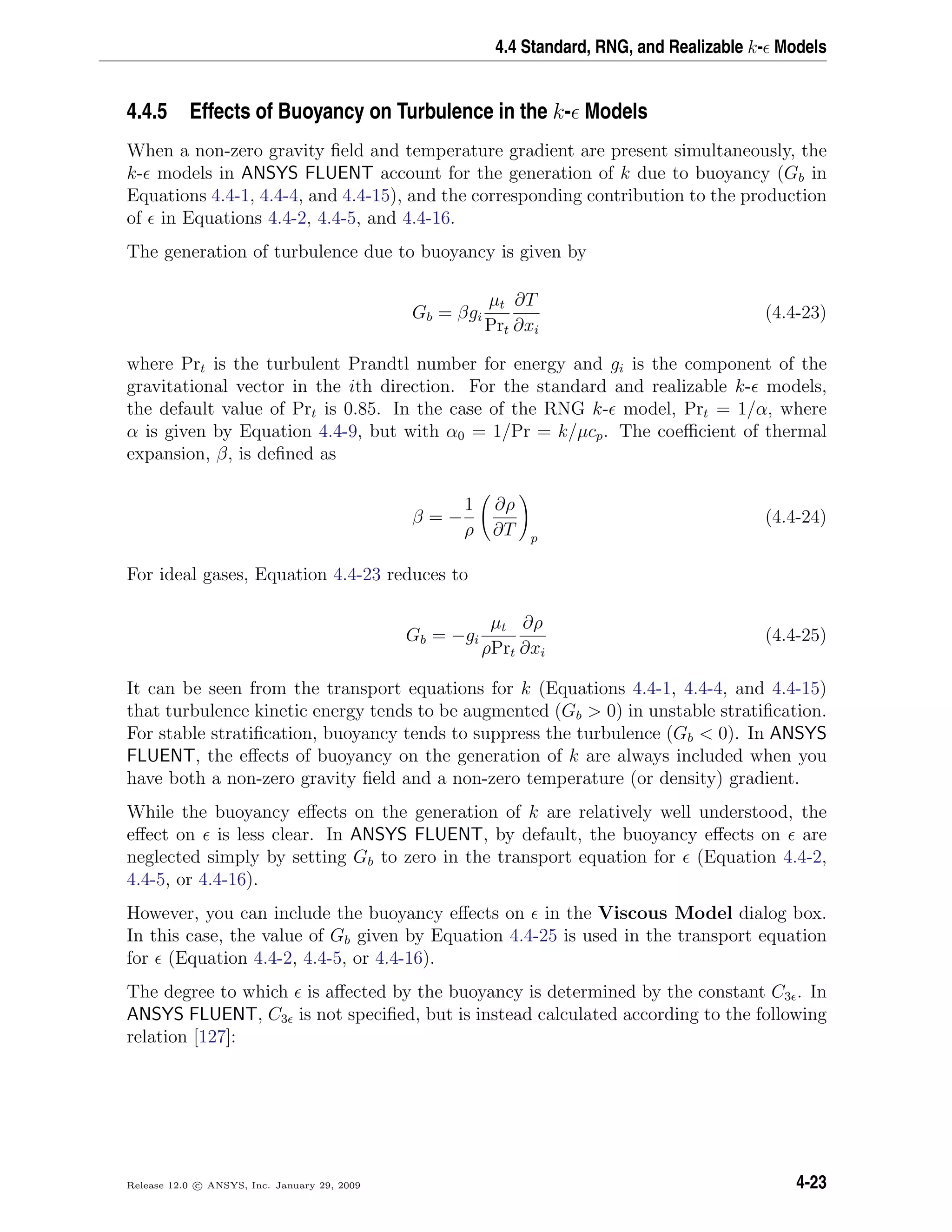 4.4 Standard, RNG, and Realizable k- Models
4.4.5 Effects of Buoyancy on Turbulence in the k- Models
When a non-zero gravity ﬁeld and temperature gradient are present simultaneously, the
k- models in ANSYS FLUENT account for the generation of k due to buoyancy (Gb in
Equations 4.4-1, 4.4-4, and 4.4-15), and the corresponding contribution to the production
of in Equations 4.4-2, 4.4-5, and 4.4-16.
The generation of turbulence due to buoyancy is given by
Gb = βgi
µt
Prt
∂T
∂xi
(4.4-23)
where Prt is the turbulent Prandtl number for energy and gi is the component of the
gravitational vector in the ith direction. For the standard and realizable k- models,
the default value of Prt is 0.85. In the case of the RNG k- model, Prt = 1/α, where
α is given by Equation 4.4-9, but with α0 = 1/Pr = k/µcp. The coeﬃcient of thermal
expansion, β, is deﬁned as
β = −
1
ρ
∂ρ
∂T p
(4.4-24)
For ideal gases, Equation 4.4-23 reduces to
Gb = −gi
µt
ρPrt
∂ρ
∂xi
(4.4-25)
It can be seen from the transport equations for k (Equations 4.4-1, 4.4-4, and 4.4-15)
that turbulence kinetic energy tends to be augmented (Gb > 0) in unstable stratiﬁcation.
For stable stratiﬁcation, buoyancy tends to suppress the turbulence (Gb < 0). In ANSYS
FLUENT, the eﬀects of buoyancy on the generation of k are always included when you
have both a non-zero gravity ﬁeld and a non-zero temperature (or density) gradient.
While the buoyancy eﬀects on the generation of k are relatively well understood, the
eﬀect on is less clear. In ANSYS FLUENT, by default, the buoyancy eﬀects on are
neglected simply by setting Gb to zero in the transport equation for (Equation 4.4-2,
4.4-5, or 4.4-16).
However, you can include the buoyancy eﬀects on in the Viscous Model dialog box.
In this case, the value of Gb given by Equation 4.4-25 is used in the transport equation
for (Equation 4.4-2, 4.4-5, or 4.4-16).
The degree to which is aﬀected by the buoyancy is determined by the constant C3 . In
ANSYS FLUENT, C3 is not speciﬁed, but is instead calculated according to the following
relation [127]:
Release 12.0 c ANSYS, Inc. January 29, 2009 4-23
 