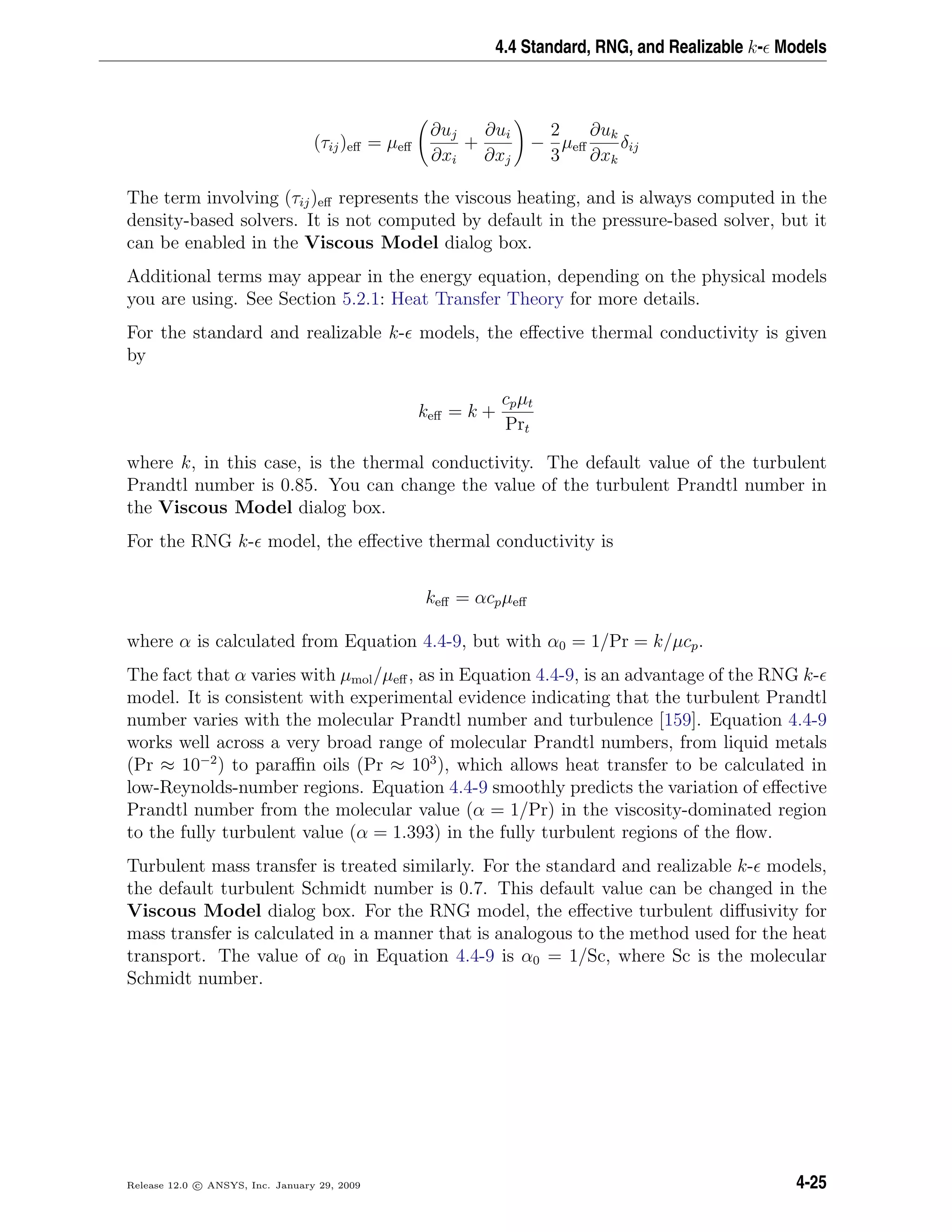 4.4 Standard, RNG, and Realizable k- Models
(τij)eﬀ = µeﬀ
∂uj
∂xi
+
∂ui
∂xj
−
2
3
µeﬀ
∂uk
∂xk
δij
The term involving (τij)eﬀ represents the viscous heating, and is always computed in the
density-based solvers. It is not computed by default in the pressure-based solver, but it
can be enabled in the Viscous Model dialog box.
Additional terms may appear in the energy equation, depending on the physical models
you are using. See Section 5.2.1: Heat Transfer Theory for more details.
For the standard and realizable k- models, the eﬀective thermal conductivity is given
by
keﬀ = k +
cpµt
Prt
where k, in this case, is the thermal conductivity. The default value of the turbulent
Prandtl number is 0.85. You can change the value of the turbulent Prandtl number in
the Viscous Model dialog box.
For the RNG k- model, the eﬀective thermal conductivity is
keﬀ = αcpµeﬀ
where α is calculated from Equation 4.4-9, but with α0 = 1/Pr = k/µcp.
The fact that α varies with µmol/µeﬀ, as in Equation 4.4-9, is an advantage of the RNG k-
model. It is consistent with experimental evidence indicating that the turbulent Prandtl
number varies with the molecular Prandtl number and turbulence [159]. Equation 4.4-9
works well across a very broad range of molecular Prandtl numbers, from liquid metals
(Pr ≈ 10−2
) to paraﬃn oils (Pr ≈ 103
), which allows heat transfer to be calculated in
low-Reynolds-number regions. Equation 4.4-9 smoothly predicts the variation of eﬀective
Prandtl number from the molecular value (α = 1/Pr) in the viscosity-dominated region
to the fully turbulent value (α = 1.393) in the fully turbulent regions of the ﬂow.
Turbulent mass transfer is treated similarly. For the standard and realizable k- models,
the default turbulent Schmidt number is 0.7. This default value can be changed in the
Viscous Model dialog box. For the RNG model, the eﬀective turbulent diﬀusivity for
mass transfer is calculated in a manner that is analogous to the method used for the heat
transport. The value of α0 in Equation 4.4-9 is α0 = 1/Sc, where Sc is the molecular
Schmidt number.
Release 12.0 c ANSYS, Inc. January 29, 2009 4-25
 