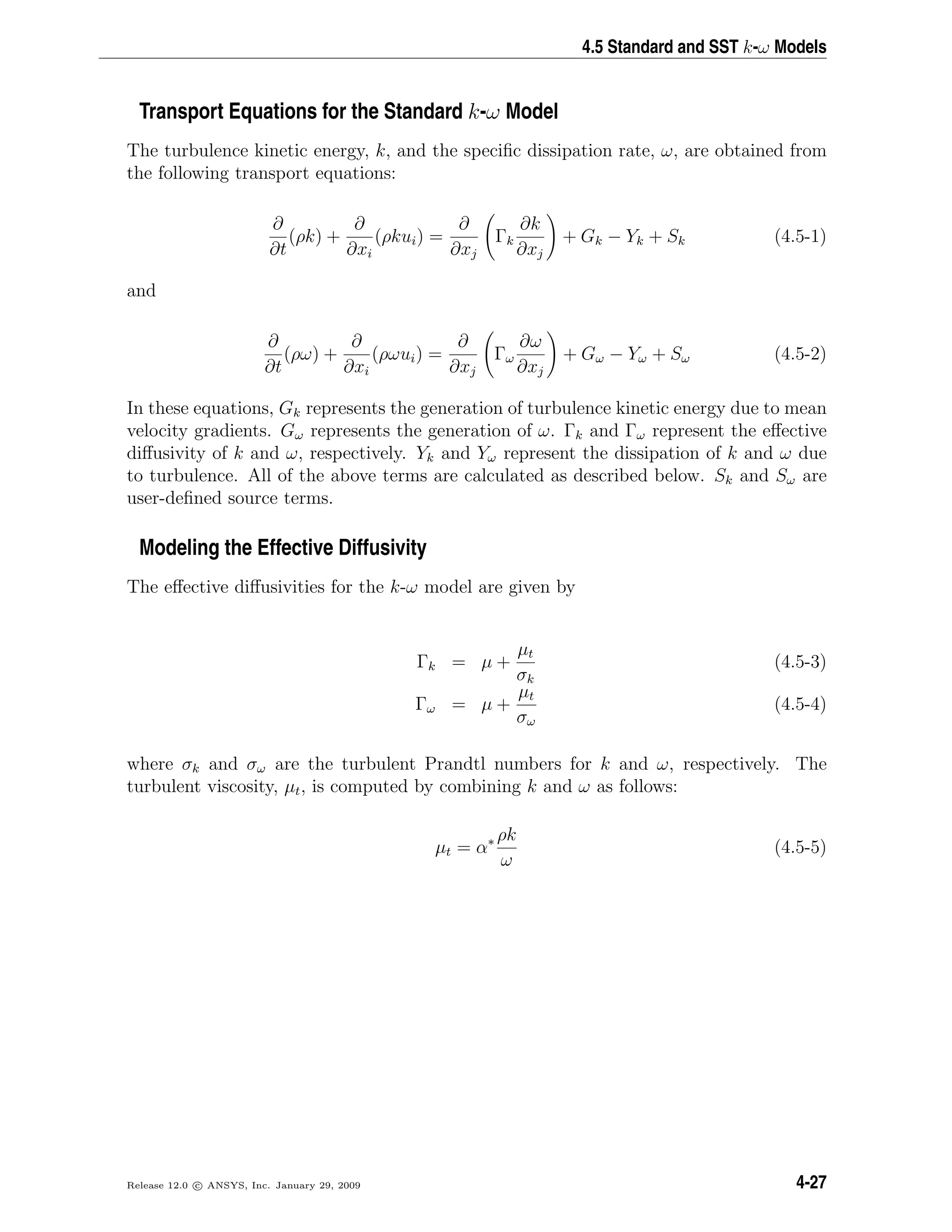 4.5 Standard and SST k-ω Models
Transport Equations for the Standard k-ω Model
The turbulence kinetic energy, k, and the speciﬁc dissipation rate, ω, are obtained from
the following transport equations:
∂
∂t
(ρk) +
∂
∂xi
(ρkui) =
∂
∂xj
Γk
∂k
∂xj
+ Gk − Yk + Sk (4.5-1)
and
∂
∂t
(ρω) +
∂
∂xi
(ρωui) =
∂
∂xj
Γω
∂ω
∂xj
+ Gω − Yω + Sω (4.5-2)
In these equations, Gk represents the generation of turbulence kinetic energy due to mean
velocity gradients. Gω represents the generation of ω. Γk and Γω represent the eﬀective
diﬀusivity of k and ω, respectively. Yk and Yω represent the dissipation of k and ω due
to turbulence. All of the above terms are calculated as described below. Sk and Sω are
user-deﬁned source terms.
Modeling the Effective Diffusivity
The eﬀective diﬀusivities for the k-ω model are given by
Γk = µ +
µt
σk
(4.5-3)
Γω = µ +
µt
σω
(4.5-4)
where σk and σω are the turbulent Prandtl numbers for k and ω, respectively. The
turbulent viscosity, µt, is computed by combining k and ω as follows:
µt = α∗ ρk
ω
(4.5-5)
Release 12.0 c ANSYS, Inc. January 29, 2009 4-27
 