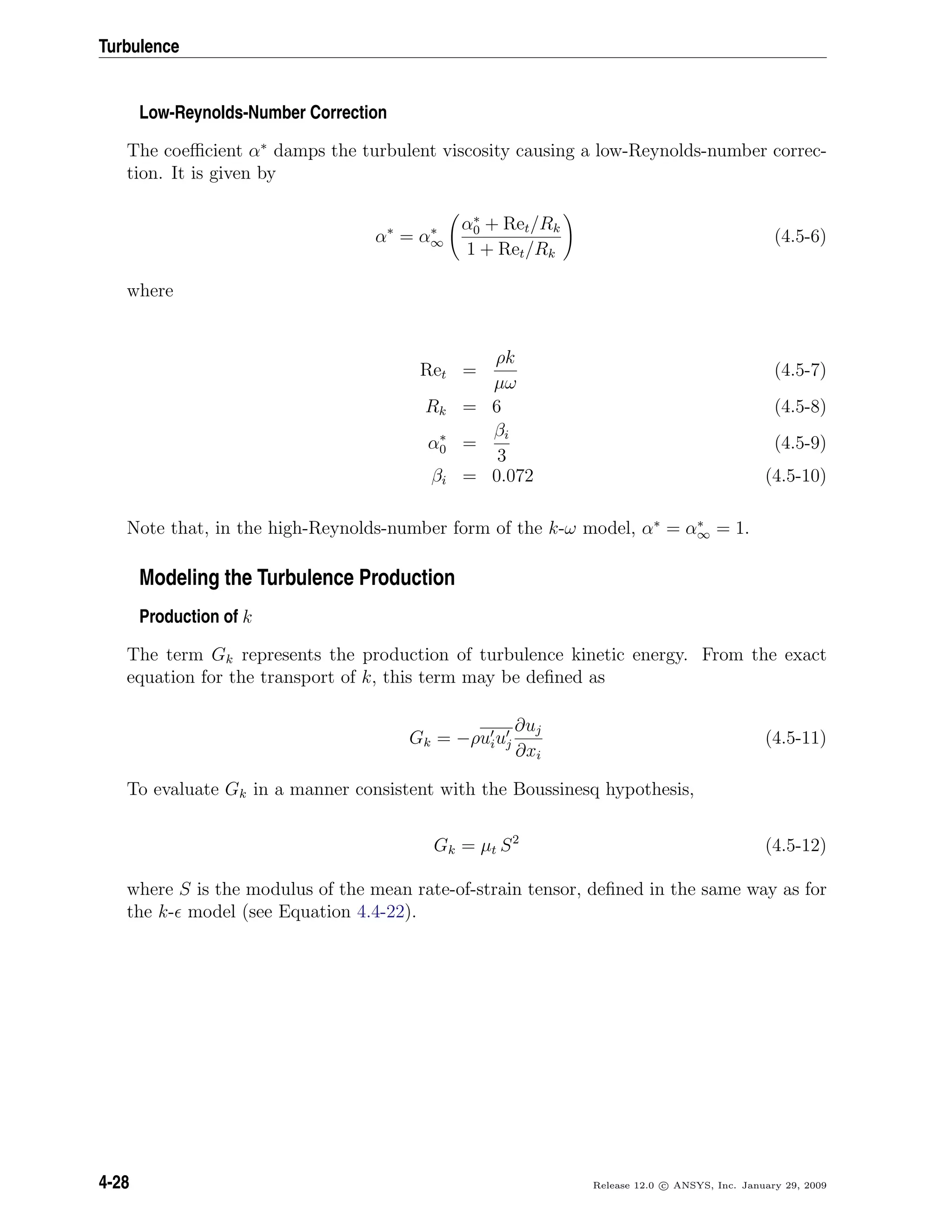Turbulence
Low-Reynolds-Number Correction
The coeﬃcient α∗
damps the turbulent viscosity causing a low-Reynolds-number correc-
tion. It is given by
α∗
= α∗
∞
α∗
0 + Ret/Rk
1 + Ret/Rk
(4.5-6)
where
Ret =
ρk
µω
(4.5-7)
Rk = 6 (4.5-8)
α∗
0 =
βi
3
(4.5-9)
βi = 0.072 (4.5-10)
Note that, in the high-Reynolds-number form of the k-ω model, α∗
= α∗
∞ = 1.
Modeling the Turbulence Production
Production of k
The term Gk represents the production of turbulence kinetic energy. From the exact
equation for the transport of k, this term may be deﬁned as
Gk = −ρuiuj
∂uj
∂xi
(4.5-11)
To evaluate Gk in a manner consistent with the Boussinesq hypothesis,
Gk = µt S2
(4.5-12)
where S is the modulus of the mean rate-of-strain tensor, deﬁned in the same way as for
the k- model (see Equation 4.4-22).
4-28 Release 12.0 c ANSYS, Inc. January 29, 2009
 