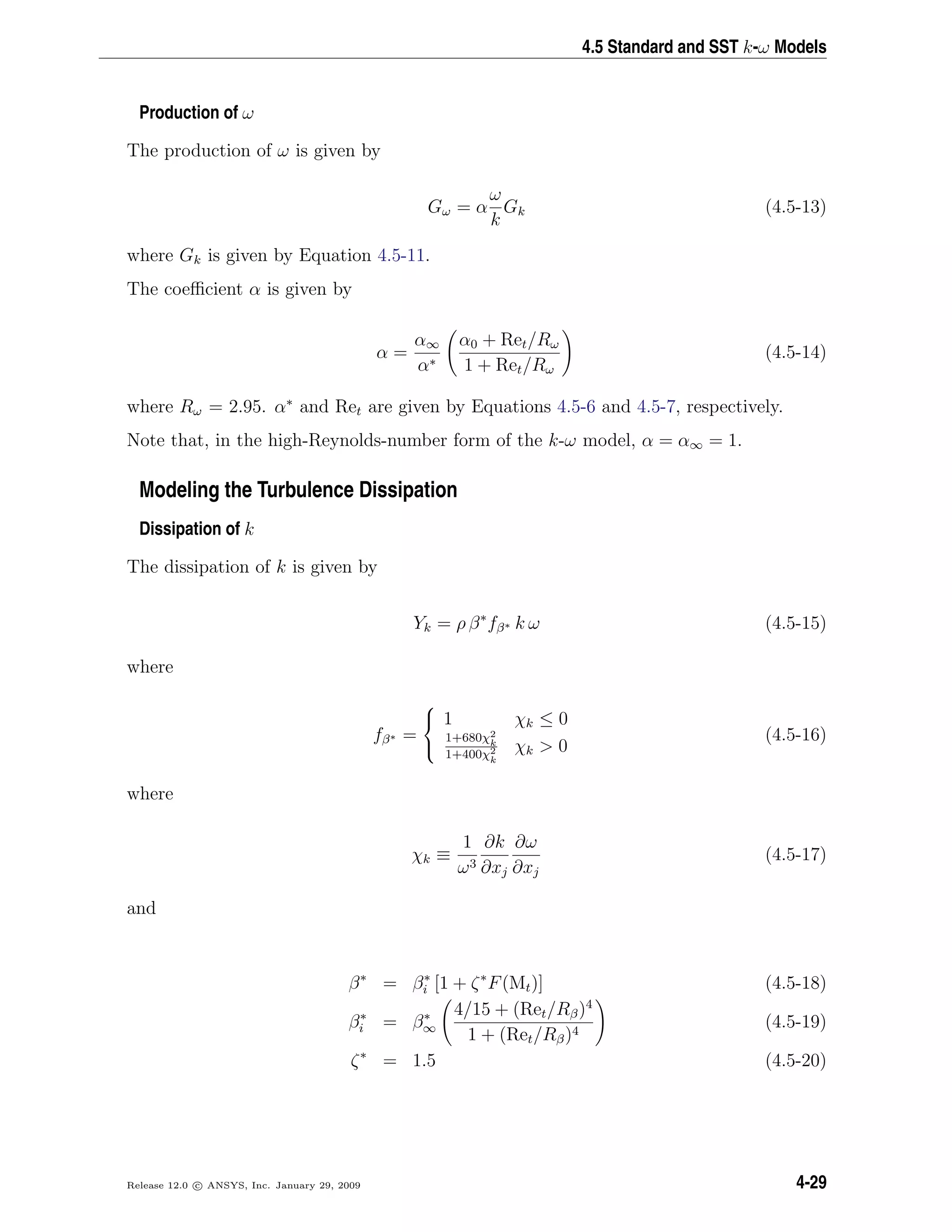 4.5 Standard and SST k-ω Models
Production of ω
The production of ω is given by
Gω = α
ω
k
Gk (4.5-13)
where Gk is given by Equation 4.5-11.
The coeﬃcient α is given by
α =
α∞
α∗
α0 + Ret/Rω
1 + Ret/Rω
(4.5-14)
where Rω = 2.95. α∗
and Ret are given by Equations 4.5-6 and 4.5-7, respectively.
Note that, in the high-Reynolds-number form of the k-ω model, α = α∞ = 1.
Modeling the Turbulence Dissipation
Dissipation of k
The dissipation of k is given by
Yk = ρ β∗
fβ∗ k ω (4.5-15)
where
fβ∗ =



1 χk ≤ 0
1+680χ2
k
1+400χ2
k
χk > 0
(4.5-16)
where
χk ≡
1
ω3
∂k
∂xj
∂ω
∂xj
(4.5-17)
and
β∗
= β∗
i [1 + ζ∗
F(Mt)] (4.5-18)
β∗
i = β∗
∞
4/15 + (Ret/Rβ)4
1 + (Ret/Rβ)4
(4.5-19)
ζ∗
= 1.5 (4.5-20)
Release 12.0 c ANSYS, Inc. January 29, 2009 4-29
 