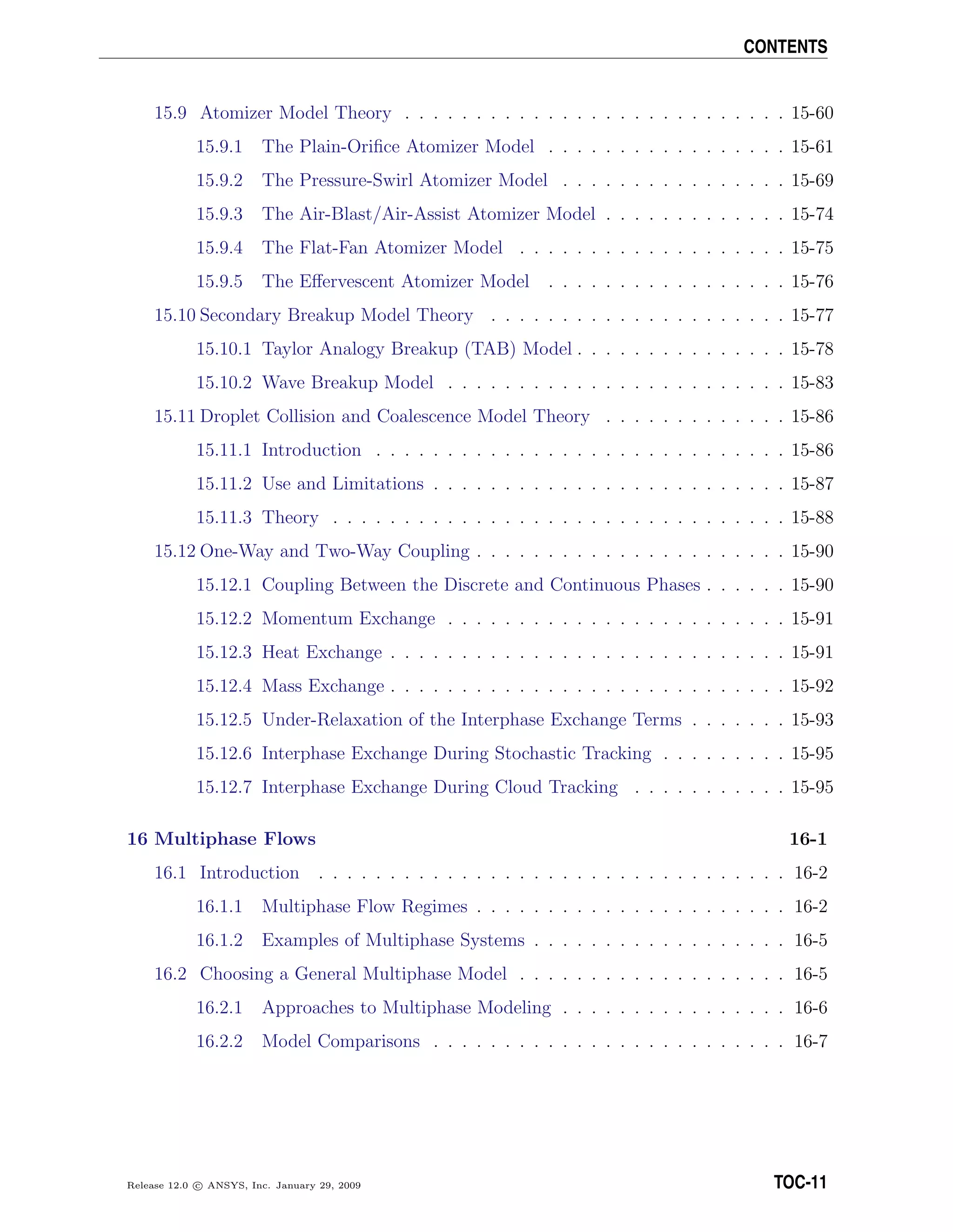 CONTENTS
15.9 Atomizer Model Theory . . . . . . . . . . . . . . . . . . . . . . . . . . . 15-60
15.9.1 The Plain-Oriﬁce Atomizer Model . . . . . . . . . . . . . . . . . 15-61
15.9.2 The Pressure-Swirl Atomizer Model . . . . . . . . . . . . . . . . 15-69
15.9.3 The Air-Blast/Air-Assist Atomizer Model . . . . . . . . . . . . . 15-74
15.9.4 The Flat-Fan Atomizer Model . . . . . . . . . . . . . . . . . . . 15-75
15.9.5 The Eﬀervescent Atomizer Model . . . . . . . . . . . . . . . . . 15-76
15.10 Secondary Breakup Model Theory . . . . . . . . . . . . . . . . . . . . . 15-77
15.10.1 Taylor Analogy Breakup (TAB) Model . . . . . . . . . . . . . . . 15-78
15.10.2 Wave Breakup Model . . . . . . . . . . . . . . . . . . . . . . . . 15-83
15.11 Droplet Collision and Coalescence Model Theory . . . . . . . . . . . . . 15-86
15.11.1 Introduction . . . . . . . . . . . . . . . . . . . . . . . . . . . . . 15-86
15.11.2 Use and Limitations . . . . . . . . . . . . . . . . . . . . . . . . . 15-87
15.11.3 Theory . . . . . . . . . . . . . . . . . . . . . . . . . . . . . . . . 15-88
15.12 One-Way and Two-Way Coupling . . . . . . . . . . . . . . . . . . . . . . 15-90
15.12.1 Coupling Between the Discrete and Continuous Phases . . . . . . 15-90
15.12.2 Momentum Exchange . . . . . . . . . . . . . . . . . . . . . . . . 15-91
15.12.3 Heat Exchange . . . . . . . . . . . . . . . . . . . . . . . . . . . . 15-91
15.12.4 Mass Exchange . . . . . . . . . . . . . . . . . . . . . . . . . . . . 15-92
15.12.5 Under-Relaxation of the Interphase Exchange Terms . . . . . . . 15-93
15.12.6 Interphase Exchange During Stochastic Tracking . . . . . . . . . 15-95
15.12.7 Interphase Exchange During Cloud Tracking . . . . . . . . . . . 15-95
16 Multiphase Flows 16-1
16.1 Introduction . . . . . . . . . . . . . . . . . . . . . . . . . . . . . . . . . 16-2
16.1.1 Multiphase Flow Regimes . . . . . . . . . . . . . . . . . . . . . . 16-2
16.1.2 Examples of Multiphase Systems . . . . . . . . . . . . . . . . . . 16-5
16.2 Choosing a General Multiphase Model . . . . . . . . . . . . . . . . . . . 16-5
16.2.1 Approaches to Multiphase Modeling . . . . . . . . . . . . . . . . 16-6
16.2.2 Model Comparisons . . . . . . . . . . . . . . . . . . . . . . . . . 16-7
Release 12.0 c ANSYS, Inc. January 29, 2009 TOC-11
 
