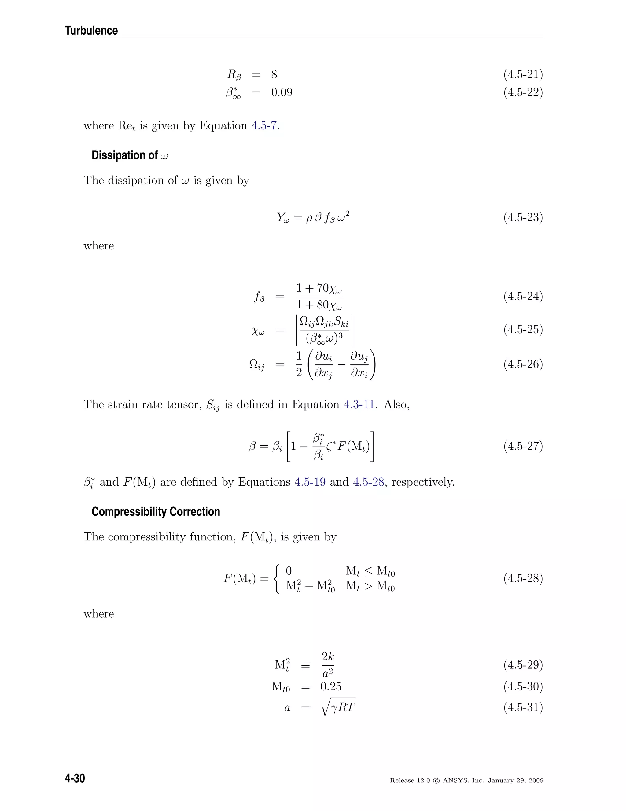 Turbulence
Rβ = 8 (4.5-21)
β∗
∞ = 0.09 (4.5-22)
where Ret is given by Equation 4.5-7.
Dissipation of ω
The dissipation of ω is given by
Yω = ρ β fβ ω2
(4.5-23)
where
fβ =
1 + 70χω
1 + 80χω
(4.5-24)
χω =
ΩijΩjkSki
(β∗
∞ω)3
(4.5-25)
Ωij =
1
2
∂ui
∂xj
−
∂uj
∂xi
(4.5-26)
The strain rate tensor, Sij is deﬁned in Equation 4.3-11. Also,
β = βi 1 −
β∗
i
βi
ζ∗
F(Mt) (4.5-27)
β∗
i and F(Mt) are deﬁned by Equations 4.5-19 and 4.5-28, respectively.
Compressibility Correction
The compressibility function, F(Mt), is given by
F(Mt) =
0 Mt ≤ Mt0
M2
t − M2
t0 Mt > Mt0
(4.5-28)
where
M2
t ≡
2k
a2
(4.5-29)
Mt0 = 0.25 (4.5-30)
a = γRT (4.5-31)
4-30 Release 12.0 c ANSYS, Inc. January 29, 2009
 