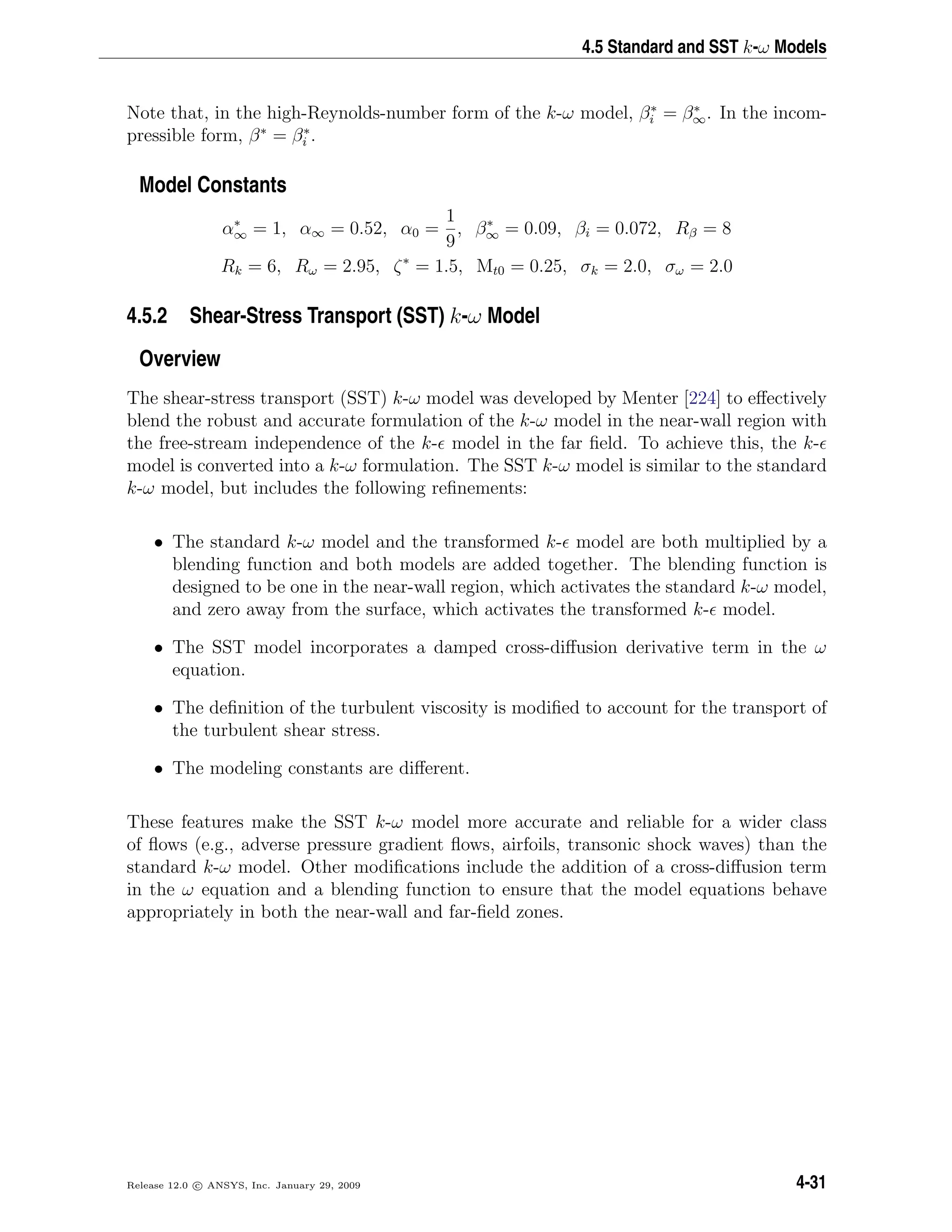 4.5 Standard and SST k-ω Models
Note that, in the high-Reynolds-number form of the k-ω model, β∗
i = β∗
∞. In the incom-
pressible form, β∗
= β∗
i .
Model Constants
α∗
∞ = 1, α∞ = 0.52, α0 =
1
9
, β∗
∞ = 0.09, βi = 0.072, Rβ = 8
Rk = 6, Rω = 2.95, ζ∗
= 1.5, Mt0 = 0.25, σk = 2.0, σω = 2.0
4.5.2 Shear-Stress Transport (SST) k-ω Model
Overview
The shear-stress transport (SST) k-ω model was developed by Menter [224] to eﬀectively
blend the robust and accurate formulation of the k-ω model in the near-wall region with
the free-stream independence of the k- model in the far ﬁeld. To achieve this, the k-
model is converted into a k-ω formulation. The SST k-ω model is similar to the standard
k-ω model, but includes the following reﬁnements:
• The standard k-ω model and the transformed k- model are both multiplied by a
blending function and both models are added together. The blending function is
designed to be one in the near-wall region, which activates the standard k-ω model,
and zero away from the surface, which activates the transformed k- model.
• The SST model incorporates a damped cross-diﬀusion derivative term in the ω
equation.
• The deﬁnition of the turbulent viscosity is modiﬁed to account for the transport of
the turbulent shear stress.
• The modeling constants are diﬀerent.
These features make the SST k-ω model more accurate and reliable for a wider class
of ﬂows (e.g., adverse pressure gradient ﬂows, airfoils, transonic shock waves) than the
standard k-ω model. Other modiﬁcations include the addition of a cross-diﬀusion term
in the ω equation and a blending function to ensure that the model equations behave
appropriately in both the near-wall and far-ﬁeld zones.
Release 12.0 c ANSYS, Inc. January 29, 2009 4-31
 