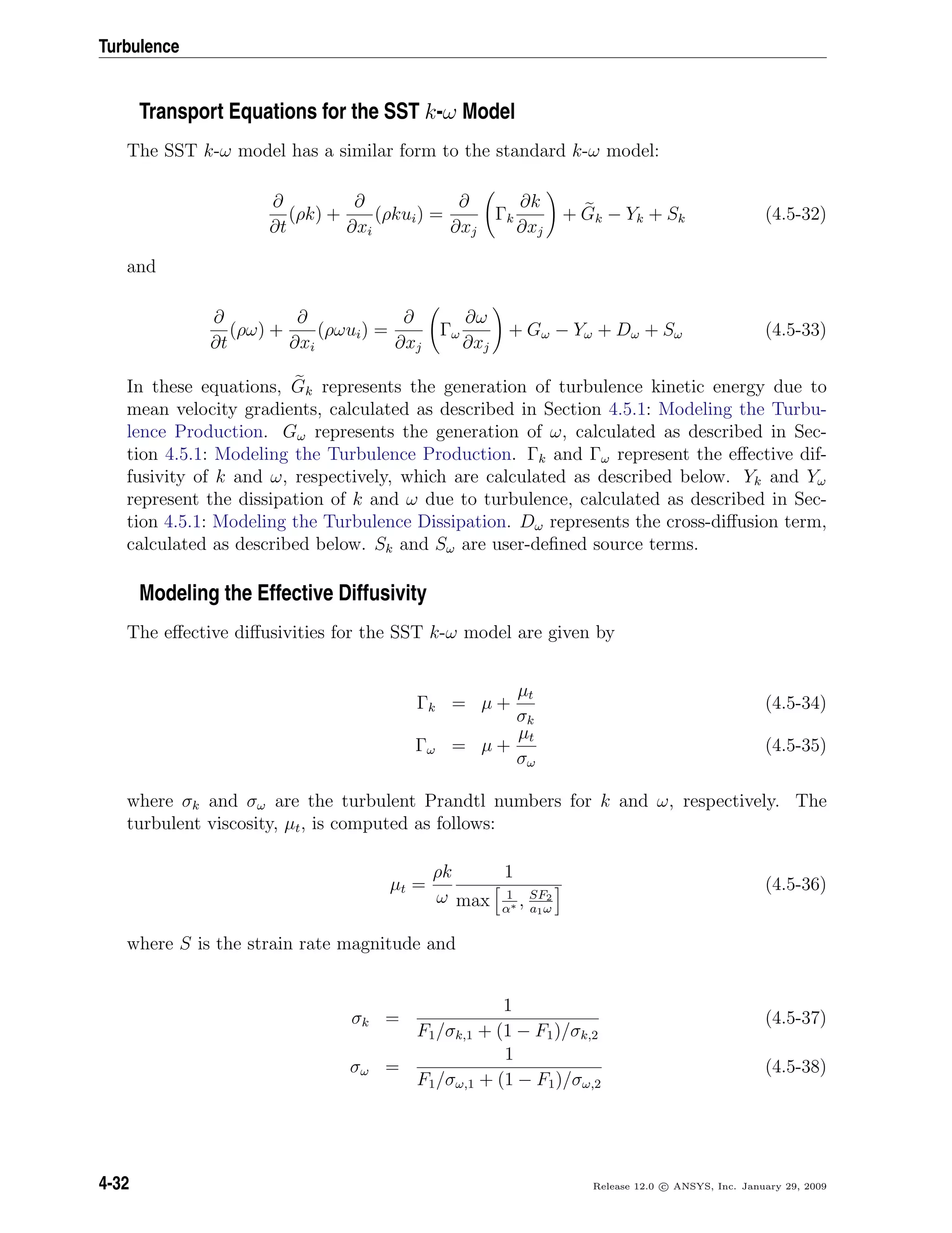 Turbulence
Transport Equations for the SST k-ω Model
The SST k-ω model has a similar form to the standard k-ω model:
∂
∂t
(ρk) +
∂
∂xi
(ρkui) =
∂
∂xj
Γk
∂k
∂xj
+ Gk − Yk + Sk (4.5-32)
and
∂
∂t
(ρω) +
∂
∂xi
(ρωui) =
∂
∂xj
Γω
∂ω
∂xj
+ Gω − Yω + Dω + Sω (4.5-33)
In these equations, Gk represents the generation of turbulence kinetic energy due to
mean velocity gradients, calculated as described in Section 4.5.1: Modeling the Turbu-
lence Production. Gω represents the generation of ω, calculated as described in Sec-
tion 4.5.1: Modeling the Turbulence Production. Γk and Γω represent the eﬀective dif-
fusivity of k and ω, respectively, which are calculated as described below. Yk and Yω
represent the dissipation of k and ω due to turbulence, calculated as described in Sec-
tion 4.5.1: Modeling the Turbulence Dissipation. Dω represents the cross-diﬀusion term,
calculated as described below. Sk and Sω are user-deﬁned source terms.
Modeling the Effective Diffusivity
The eﬀective diﬀusivities for the SST k-ω model are given by
Γk = µ +
µt
σk
(4.5-34)
Γω = µ +
µt
σω
(4.5-35)
where σk and σω are the turbulent Prandtl numbers for k and ω, respectively. The
turbulent viscosity, µt, is computed as follows:
µt =
ρk
ω
1
max 1
α∗ , SF2
a1ω
(4.5-36)
where S is the strain rate magnitude and
σk =
1
F1/σk,1 + (1 − F1)/σk,2
(4.5-37)
σω =
1
F1/σω,1 + (1 − F1)/σω,2
(4.5-38)
4-32 Release 12.0 c ANSYS, Inc. January 29, 2009
 