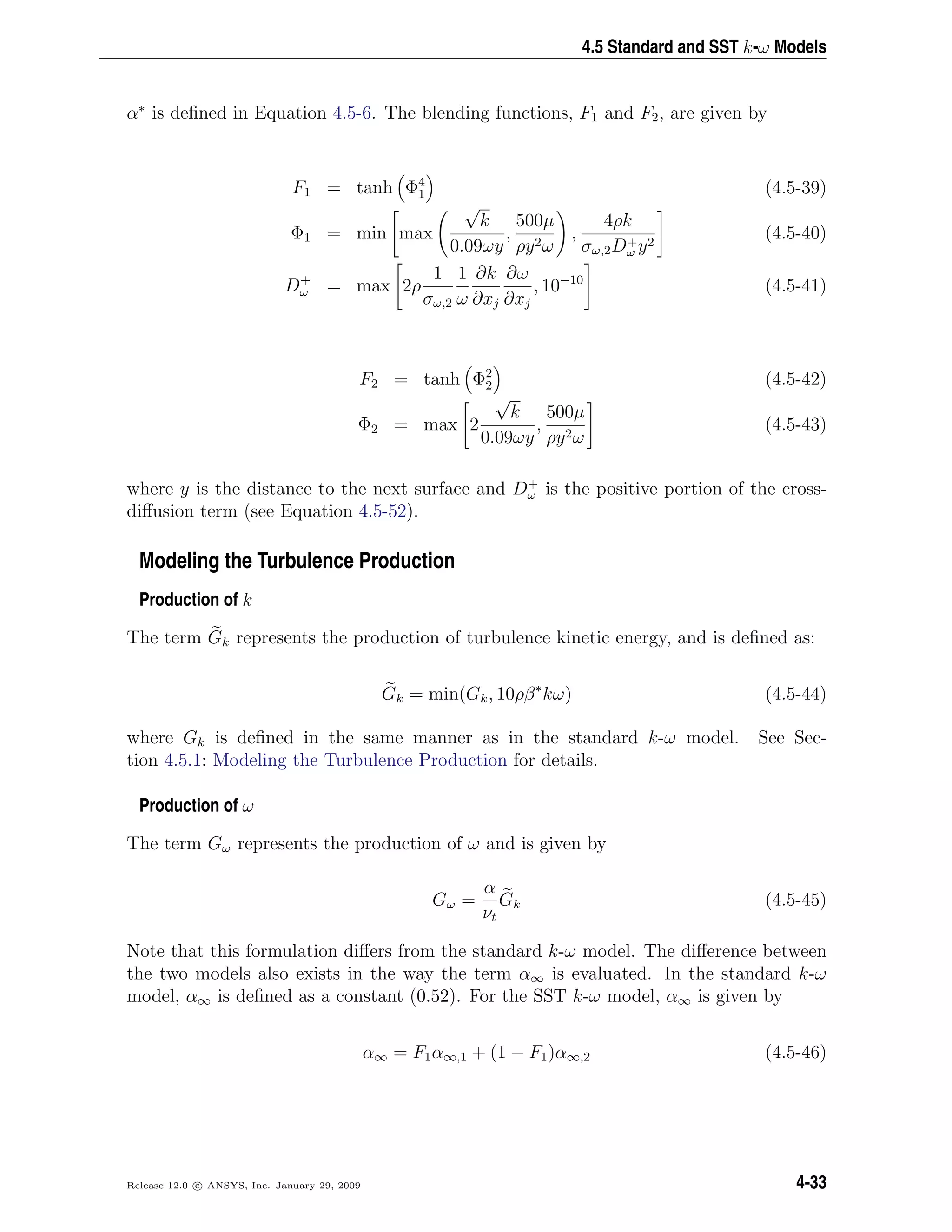 4.5 Standard and SST k-ω Models
α∗
is deﬁned in Equation 4.5-6. The blending functions, F1 and F2, are given by
F1 = tanh Φ4
1 (4.5-39)
Φ1 = min max
√
k
0.09ωy
,
500µ
ρy2ω
,
4ρk
σω,2D+
ω y2
(4.5-40)
D+
ω = max 2ρ
1
σω,2
1
ω
∂k
∂xj
∂ω
∂xj
, 10−10
(4.5-41)
F2 = tanh Φ2
2 (4.5-42)
Φ2 = max 2
√
k
0.09ωy
,
500µ
ρy2ω
(4.5-43)
where y is the distance to the next surface and D+
ω is the positive portion of the cross-
diﬀusion term (see Equation 4.5-52).
Modeling the Turbulence Production
Production of k
The term Gk represents the production of turbulence kinetic energy, and is deﬁned as:
Gk = min(Gk, 10ρβ∗
kω) (4.5-44)
where Gk is deﬁned in the same manner as in the standard k-ω model. See Sec-
tion 4.5.1: Modeling the Turbulence Production for details.
Production of ω
The term Gω represents the production of ω and is given by
Gω =
α
νt
Gk (4.5-45)
Note that this formulation diﬀers from the standard k-ω model. The diﬀerence between
the two models also exists in the way the term α∞ is evaluated. In the standard k-ω
model, α∞ is deﬁned as a constant (0.52). For the SST k-ω model, α∞ is given by
α∞ = F1α∞,1 + (1 − F1)α∞,2 (4.5-46)
Release 12.0 c ANSYS, Inc. January 29, 2009 4-33
 
