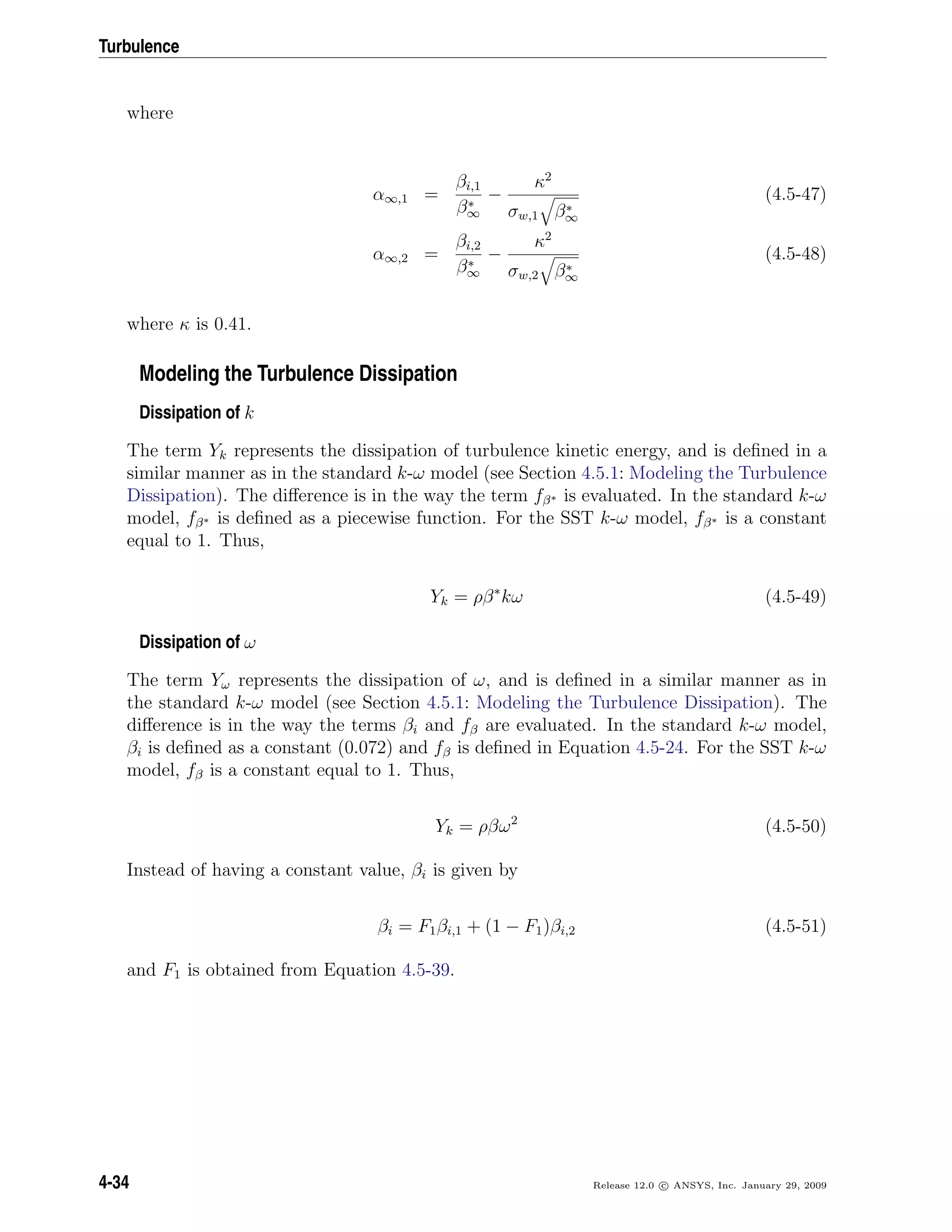 Turbulence
where
α∞,1 =
βi,1
β∗
∞
−
κ2
σw,1 β∗
∞
(4.5-47)
α∞,2 =
βi,2
β∗
∞
−
κ2
σw,2 β∗
∞
(4.5-48)
where κ is 0.41.
Modeling the Turbulence Dissipation
Dissipation of k
The term Yk represents the dissipation of turbulence kinetic energy, and is deﬁned in a
similar manner as in the standard k-ω model (see Section 4.5.1: Modeling the Turbulence
Dissipation). The diﬀerence is in the way the term fβ∗ is evaluated. In the standard k-ω
model, fβ∗ is deﬁned as a piecewise function. For the SST k-ω model, fβ∗ is a constant
equal to 1. Thus,
Yk = ρβ∗
kω (4.5-49)
Dissipation of ω
The term Yω represents the dissipation of ω, and is deﬁned in a similar manner as in
the standard k-ω model (see Section 4.5.1: Modeling the Turbulence Dissipation). The
diﬀerence is in the way the terms βi and fβ are evaluated. In the standard k-ω model,
βi is deﬁned as a constant (0.072) and fβ is deﬁned in Equation 4.5-24. For the SST k-ω
model, fβ is a constant equal to 1. Thus,
Yk = ρβω2
(4.5-50)
Instead of having a constant value, βi is given by
βi = F1βi,1 + (1 − F1)βi,2 (4.5-51)
and F1 is obtained from Equation 4.5-39.
4-34 Release 12.0 c ANSYS, Inc. January 29, 2009
 