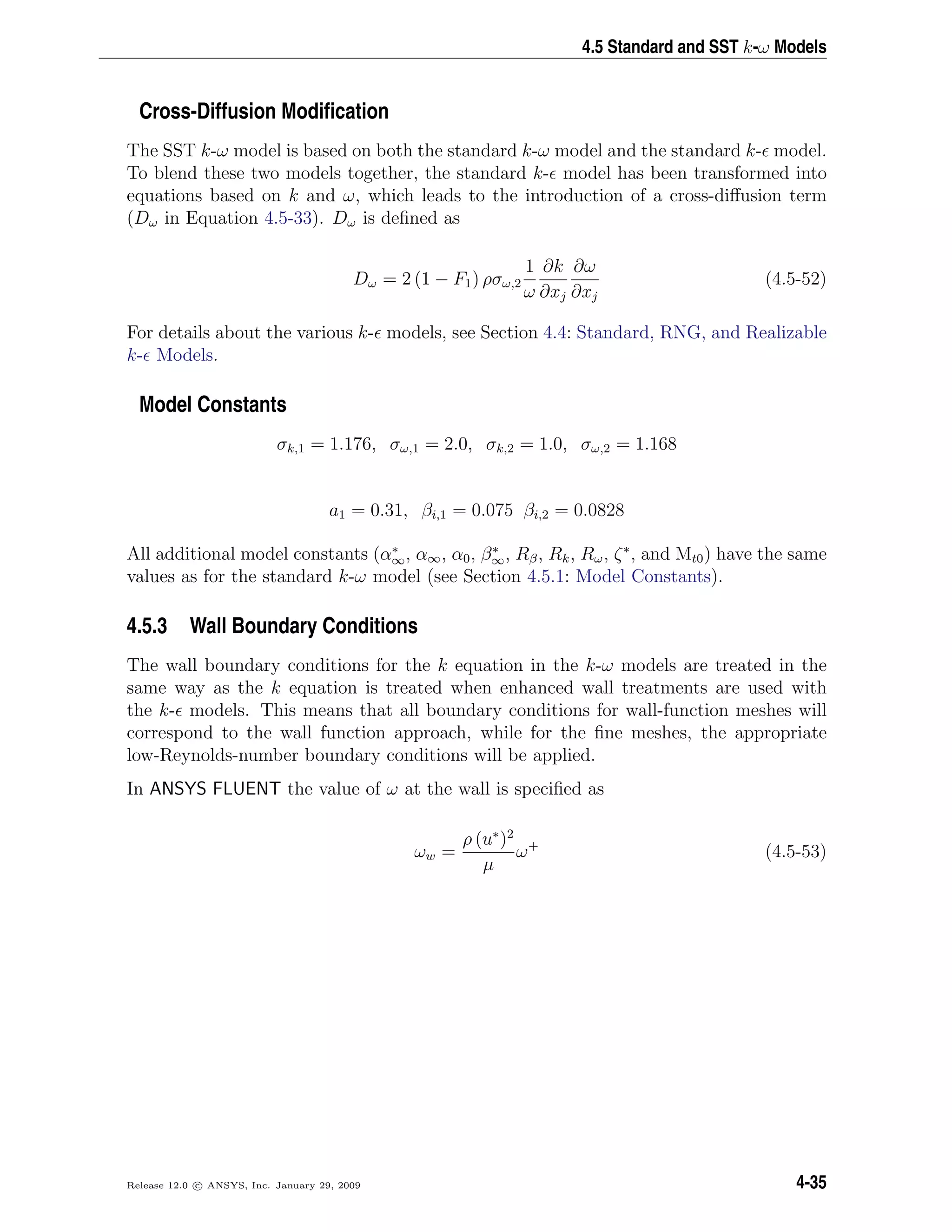 4.5 Standard and SST k-ω Models
Cross-Diffusion Modiﬁcation
The SST k-ω model is based on both the standard k-ω model and the standard k- model.
To blend these two models together, the standard k- model has been transformed into
equations based on k and ω, which leads to the introduction of a cross-diﬀusion term
(Dω in Equation 4.5-33). Dω is deﬁned as
Dω = 2 (1 − F1) ρσω,2
1
ω
∂k
∂xj
∂ω
∂xj
(4.5-52)
For details about the various k- models, see Section 4.4: Standard, RNG, and Realizable
k- Models.
Model Constants
σk,1 = 1.176, σω,1 = 2.0, σk,2 = 1.0, σω,2 = 1.168
a1 = 0.31, βi,1 = 0.075 βi,2 = 0.0828
All additional model constants (α∗
∞, α∞, α0, β∗
∞, Rβ, Rk, Rω, ζ∗
, and Mt0) have the same
values as for the standard k-ω model (see Section 4.5.1: Model Constants).
4.5.3 Wall Boundary Conditions
The wall boundary conditions for the k equation in the k-ω models are treated in the
same way as the k equation is treated when enhanced wall treatments are used with
the k- models. This means that all boundary conditions for wall-function meshes will
correspond to the wall function approach, while for the ﬁne meshes, the appropriate
low-Reynolds-number boundary conditions will be applied.
In ANSYS FLUENT the value of ω at the wall is speciﬁed as
ωw =
ρ (u∗
)2
µ
ω+
(4.5-53)
Release 12.0 c ANSYS, Inc. January 29, 2009 4-35
 