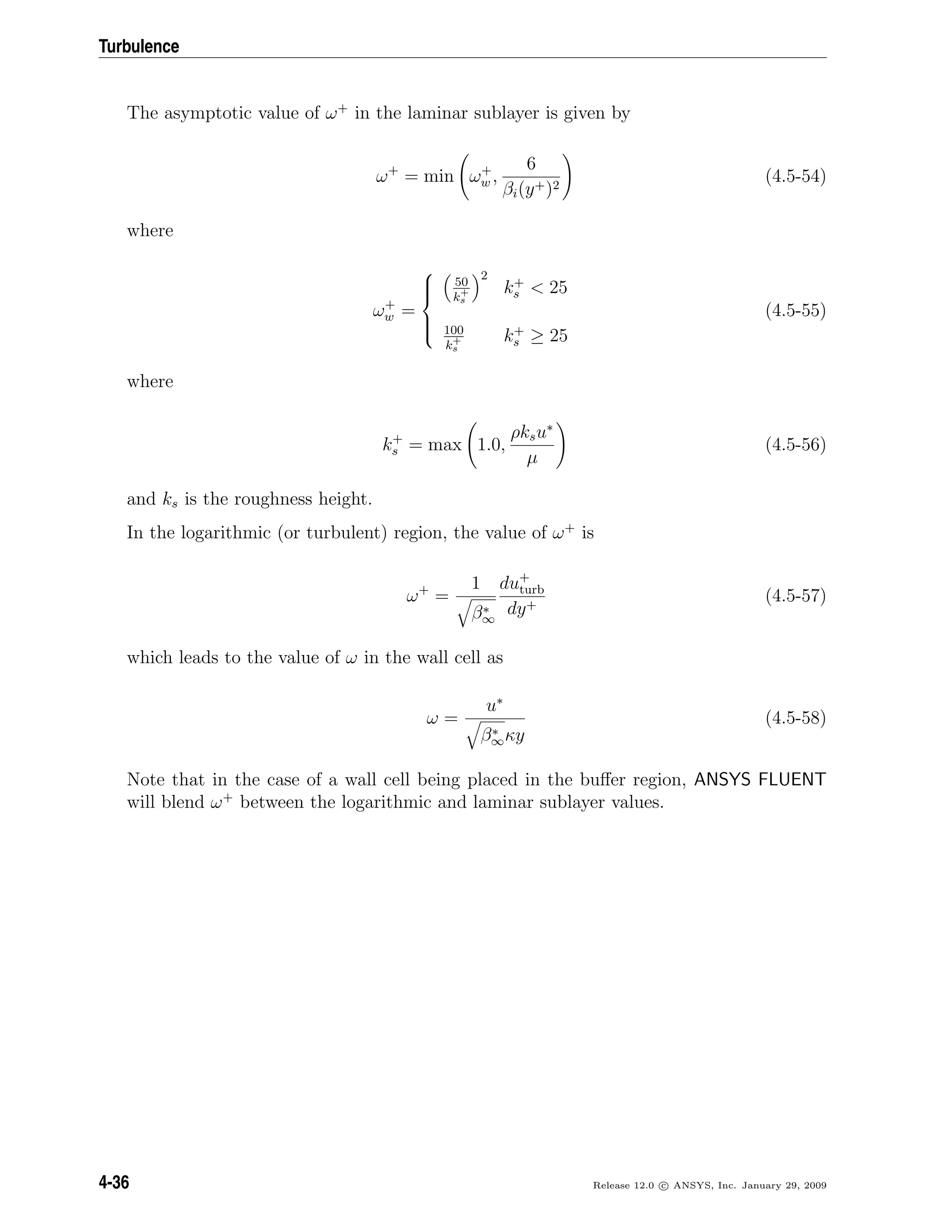 Turbulence
The asymptotic value of ω+
in the laminar sublayer is given by
ω+
= min ω+
w ,
6
βi(y+)2
(4.5-54)
where
ω+
w =



50
k+
s
2
k+
s < 25
100
k+
s
k+
s ≥ 25
(4.5-55)
where
k+
s = max 1.0,
ρksu∗
µ
(4.5-56)
and ks is the roughness height.
In the logarithmic (or turbulent) region, the value of ω+
is
ω+
=
1
β∗
∞
du+
turb
dy+
(4.5-57)
which leads to the value of ω in the wall cell as
ω =
u∗
β∗
∞κy
(4.5-58)
Note that in the case of a wall cell being placed in the buﬀer region, ANSYS FLUENT
will blend ω+
between the logarithmic and laminar sublayer values.
4-36 Release 12.0 c ANSYS, Inc. January 29, 2009
 