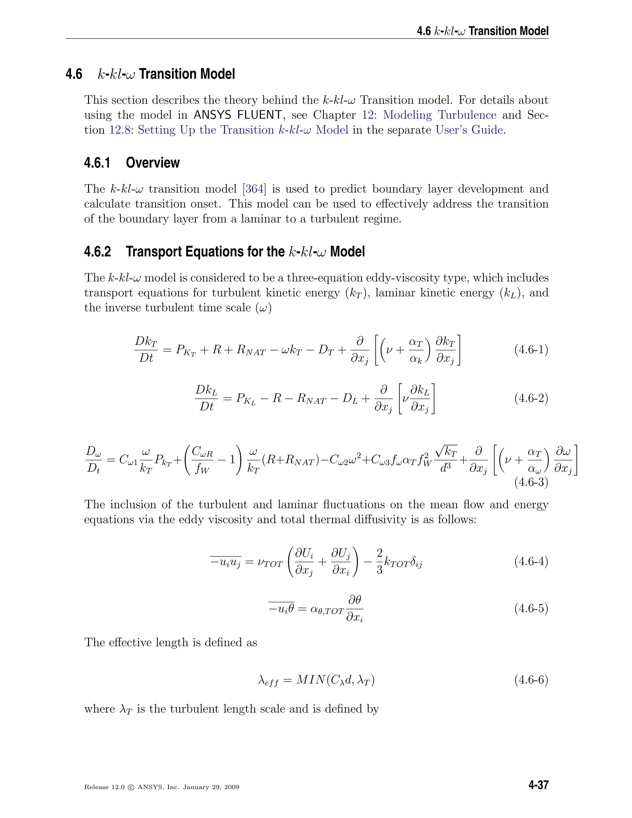 4.6 k-kl-ω Transition Model
4.6 k-kl-ω Transition Model
This section describes the theory behind the k-kl-ω Transition model. For details about
using the model in ANSYS FLUENT, see Chapter 12: Modeling Turbulence and Sec-
tion 12.8: Setting Up the Transition k-kl-ω Model in the separate User’s Guide.
4.6.1 Overview
The k-kl-ω transition model [364] is used to predict boundary layer development and
calculate transition onset. This model can be used to eﬀectively address the transition
of the boundary layer from a laminar to a turbulent regime.
4.6.2 Transport Equations for the k-kl-ω Model
The k-kl-ω model is considered to be a three-equation eddy-viscosity type, which includes
transport equations for turbulent kinetic energy (kT ), laminar kinetic energy (kL), and
the inverse turbulent time scale (ω)
DkT
Dt
= PKT
+ R + RNAT − ωkT − DT +
∂
∂xj
ν +
αT
αk
∂kT
∂xj
(4.6-1)
DkL
Dt
= PKL
− R − RNAT − DL +
∂
∂xj
ν
∂kL
∂xj
(4.6-2)
Dω
Dt
= Cω1
ω
kT
PkT
+
CωR
fW
− 1
ω
kT
(R+RNAT )−Cω2ω2
+Cω3fωαT f2
W
√
kT
d3
+
∂
∂xj
ν +
αT
αω
∂ω
∂xj
(4.6-3)
The inclusion of the turbulent and laminar ﬂuctuations on the mean ﬂow and energy
equations via the eddy viscosity and total thermal diﬀusivity is as follows:
−uiuj = νTOT
∂Ui
∂xj
+
∂Uj
∂xi
−
2
3
kTOT δij (4.6-4)
−uiθ = αθ,TOT
∂θ
∂xi
(4.6-5)
The eﬀective length is deﬁned as
λeff = MIN(Cλd, λT ) (4.6-6)
where λT is the turbulent length scale and is deﬁned by
Release 12.0 c ANSYS, Inc. January 29, 2009 4-37
 
