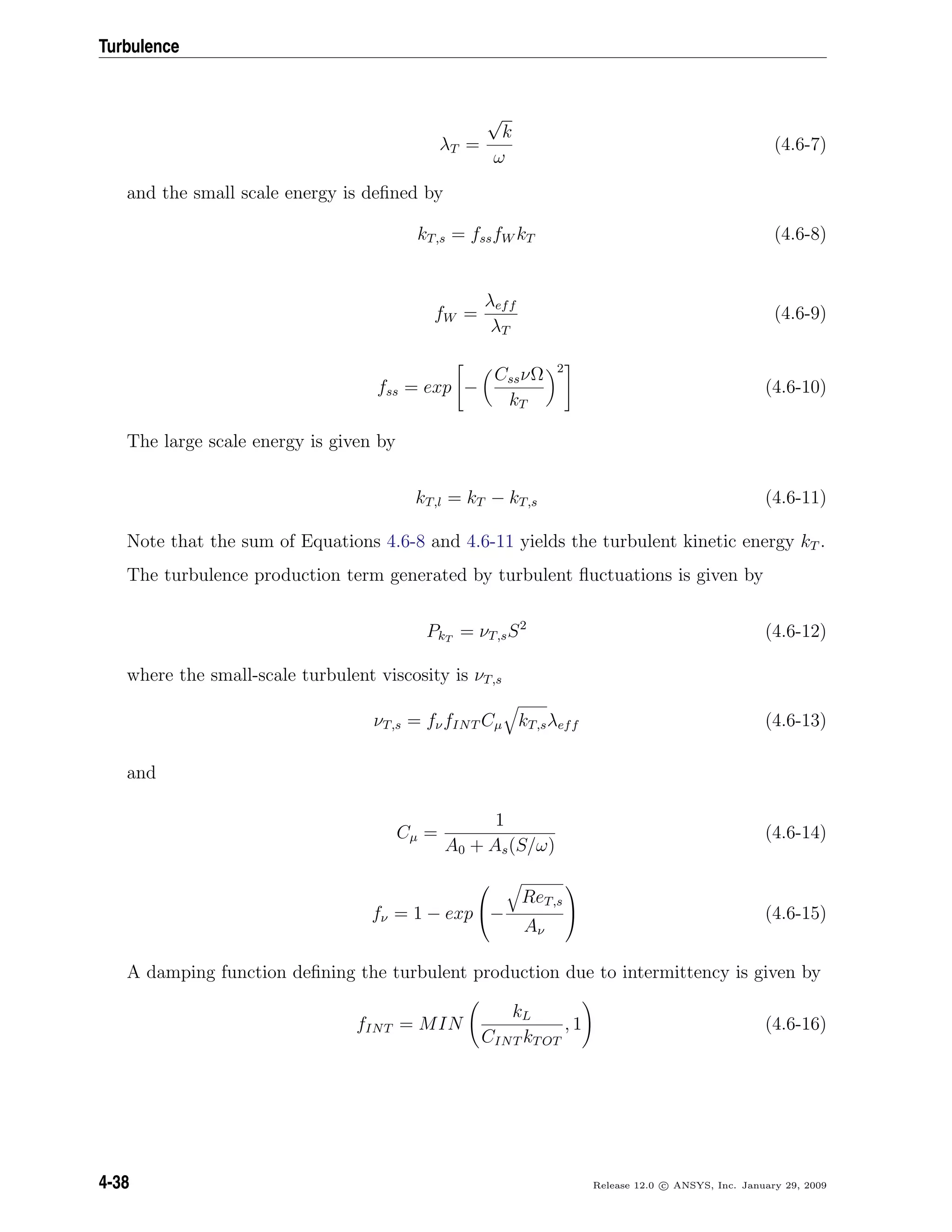 Turbulence
λT =
√
k
ω
(4.6-7)
and the small scale energy is deﬁned by
kT,s = fssfW kT (4.6-8)
fW =
λeff
λT
(4.6-9)
fss = exp −
CssνΩ
kT
2
(4.6-10)
The large scale energy is given by
kT,l = kT − kT,s (4.6-11)
Note that the sum of Equations 4.6-8 and 4.6-11 yields the turbulent kinetic energy kT .
The turbulence production term generated by turbulent ﬂuctuations is given by
PkT
= νT,sS2
(4.6-12)
where the small-scale turbulent viscosity is νT,s
νT,s = fνfINT Cµ kT,sλeff (4.6-13)
and
Cµ =
1
A0 + As(S/ω)
(4.6-14)
fν = 1 − exp

−
ReT,s
Aν

 (4.6-15)
A damping function deﬁning the turbulent production due to intermittency is given by
fINT = MIN
kL
CINT kTOT
, 1 (4.6-16)
4-38 Release 12.0 c ANSYS, Inc. January 29, 2009
 