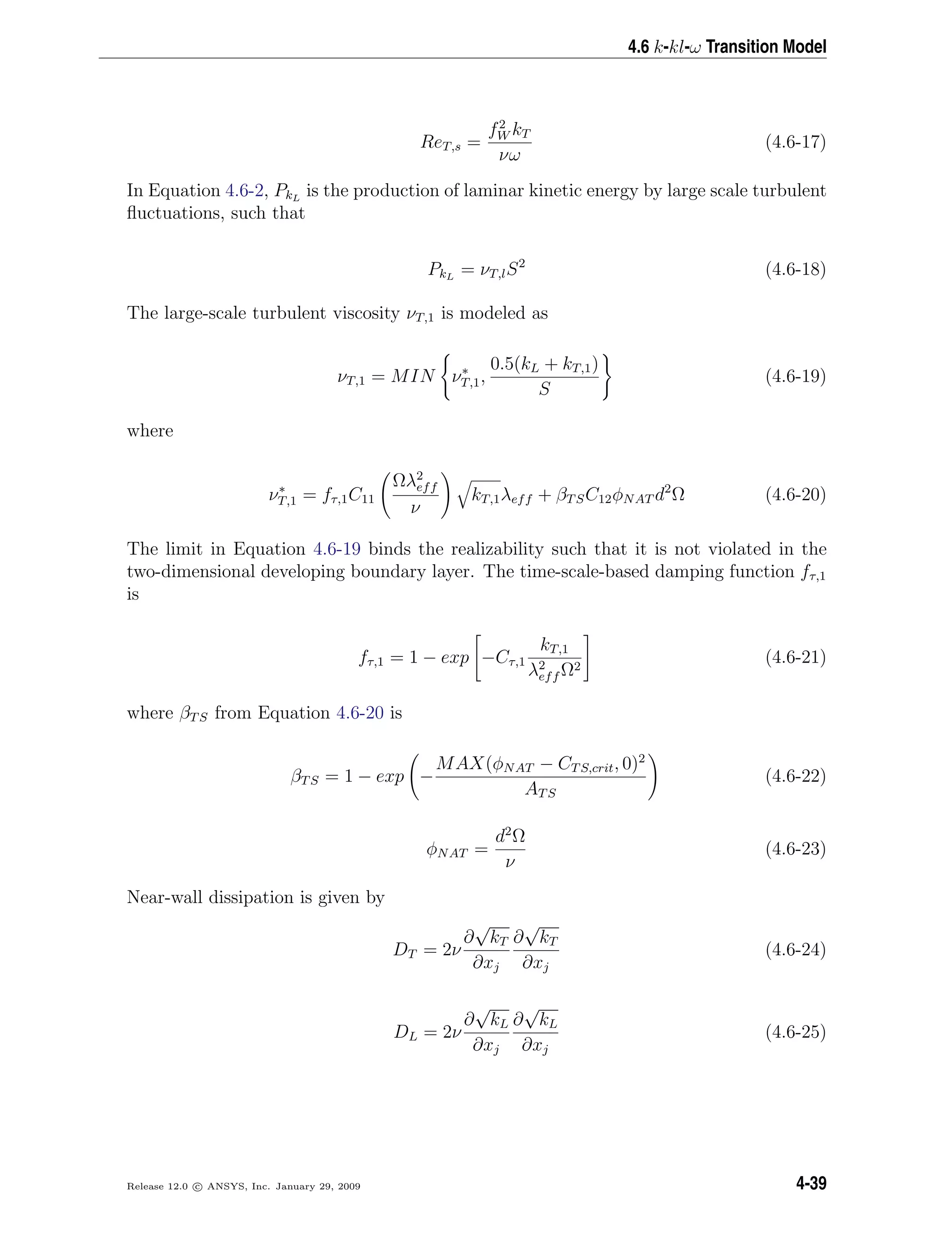 4.6 k-kl-ω Transition Model
ReT,s =
f2
W kT
νω
(4.6-17)
In Equation 4.6-2, PkL
is the production of laminar kinetic energy by large scale turbulent
ﬂuctuations, such that
PkL
= νT,lS2
(4.6-18)
The large-scale turbulent viscosity νT,1 is modeled as
νT,1 = MIN ν∗
T,1,
0.5(kL + kT,1)
S
(4.6-19)
where
ν∗
T,1 = fτ,1C11
Ωλ2
eff
ν
kT,1λeff + βTSC12φNAT d2
Ω (4.6-20)
The limit in Equation 4.6-19 binds the realizability such that it is not violated in the
two-dimensional developing boundary layer. The time-scale-based damping function fτ,1
is
fτ,1 = 1 − exp −Cτ,1
kT,1
λ2
eff Ω2
(4.6-21)
where βTS from Equation 4.6-20 is
βTS = 1 − exp −
MAX(φNAT − CTS,crit, 0)2
ATS
(4.6-22)
φNAT =
d2
Ω
ν
(4.6-23)
Near-wall dissipation is given by
DT = 2ν
∂
√
kT
∂xj
∂
√
kT
∂xj
(4.6-24)
DL = 2ν
∂
√
kL
∂xj
∂
√
kL
∂xj
(4.6-25)
Release 12.0 c ANSYS, Inc. January 29, 2009 4-39
 