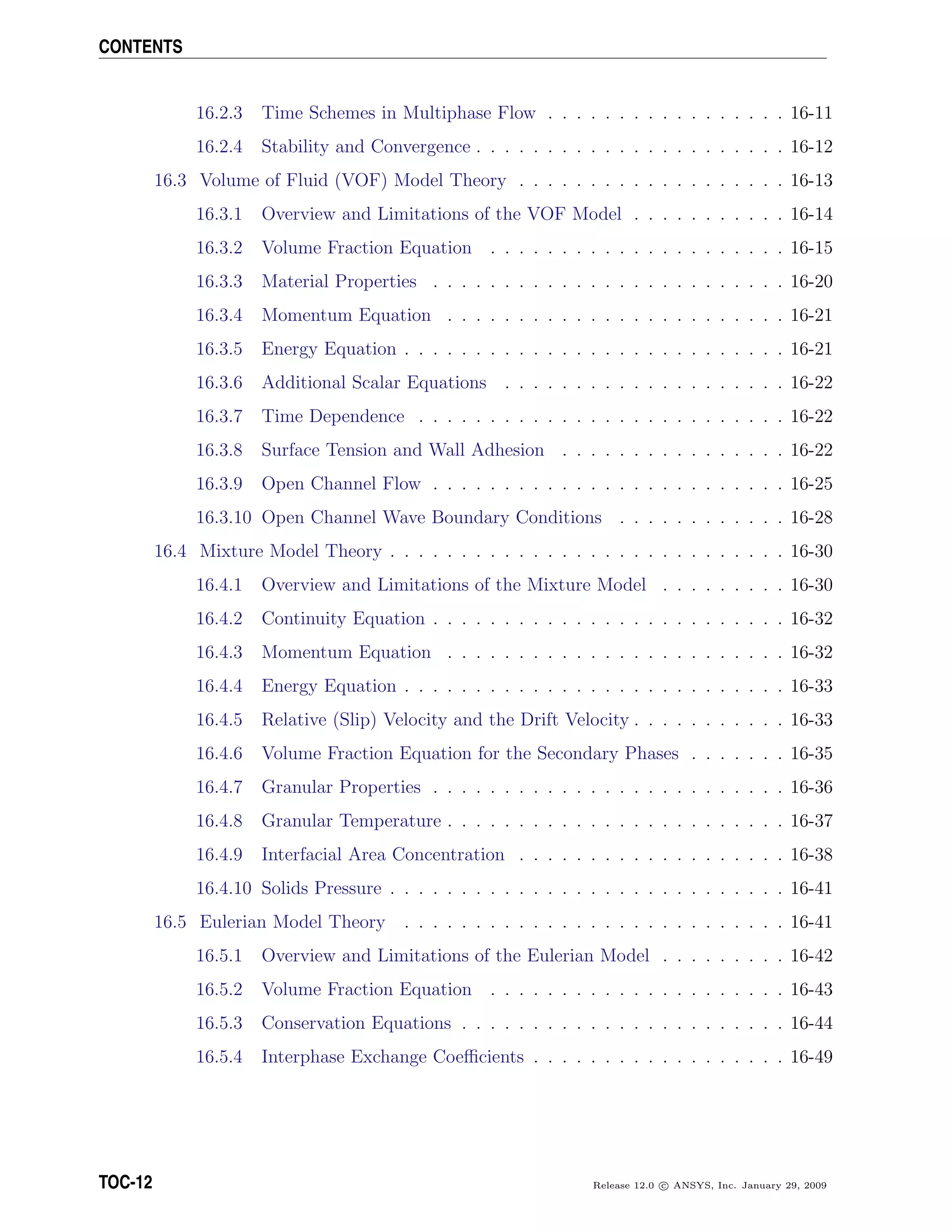 CONTENTS
16.2.3 Time Schemes in Multiphase Flow . . . . . . . . . . . . . . . . . 16-11
16.2.4 Stability and Convergence . . . . . . . . . . . . . . . . . . . . . . 16-12
16.3 Volume of Fluid (VOF) Model Theory . . . . . . . . . . . . . . . . . . . 16-13
16.3.1 Overview and Limitations of the VOF Model . . . . . . . . . . . 16-14
16.3.2 Volume Fraction Equation . . . . . . . . . . . . . . . . . . . . . 16-15
16.3.3 Material Properties . . . . . . . . . . . . . . . . . . . . . . . . . 16-20
16.3.4 Momentum Equation . . . . . . . . . . . . . . . . . . . . . . . . 16-21
16.3.5 Energy Equation . . . . . . . . . . . . . . . . . . . . . . . . . . . 16-21
16.3.6 Additional Scalar Equations . . . . . . . . . . . . . . . . . . . . 16-22
16.3.7 Time Dependence . . . . . . . . . . . . . . . . . . . . . . . . . . 16-22
16.3.8 Surface Tension and Wall Adhesion . . . . . . . . . . . . . . . . 16-22
16.3.9 Open Channel Flow . . . . . . . . . . . . . . . . . . . . . . . . . 16-25
16.3.10 Open Channel Wave Boundary Conditions . . . . . . . . . . . . 16-28
16.4 Mixture Model Theory . . . . . . . . . . . . . . . . . . . . . . . . . . . . 16-30
16.4.1 Overview and Limitations of the Mixture Model . . . . . . . . . 16-30
16.4.2 Continuity Equation . . . . . . . . . . . . . . . . . . . . . . . . . 16-32
16.4.3 Momentum Equation . . . . . . . . . . . . . . . . . . . . . . . . 16-32
16.4.4 Energy Equation . . . . . . . . . . . . . . . . . . . . . . . . . . . 16-33
16.4.5 Relative (Slip) Velocity and the Drift Velocity . . . . . . . . . . . 16-33
16.4.6 Volume Fraction Equation for the Secondary Phases . . . . . . . 16-35
16.4.7 Granular Properties . . . . . . . . . . . . . . . . . . . . . . . . . 16-36
16.4.8 Granular Temperature . . . . . . . . . . . . . . . . . . . . . . . . 16-37
16.4.9 Interfacial Area Concentration . . . . . . . . . . . . . . . . . . . 16-38
16.4.10 Solids Pressure . . . . . . . . . . . . . . . . . . . . . . . . . . . . 16-41
16.5 Eulerian Model Theory . . . . . . . . . . . . . . . . . . . . . . . . . . . 16-41
16.5.1 Overview and Limitations of the Eulerian Model . . . . . . . . . 16-42
16.5.2 Volume Fraction Equation . . . . . . . . . . . . . . . . . . . . . 16-43
16.5.3 Conservation Equations . . . . . . . . . . . . . . . . . . . . . . . 16-44
16.5.4 Interphase Exchange Coeﬃcients . . . . . . . . . . . . . . . . . . 16-49
TOC-12 Release 12.0 c ANSYS, Inc. January 29, 2009
 