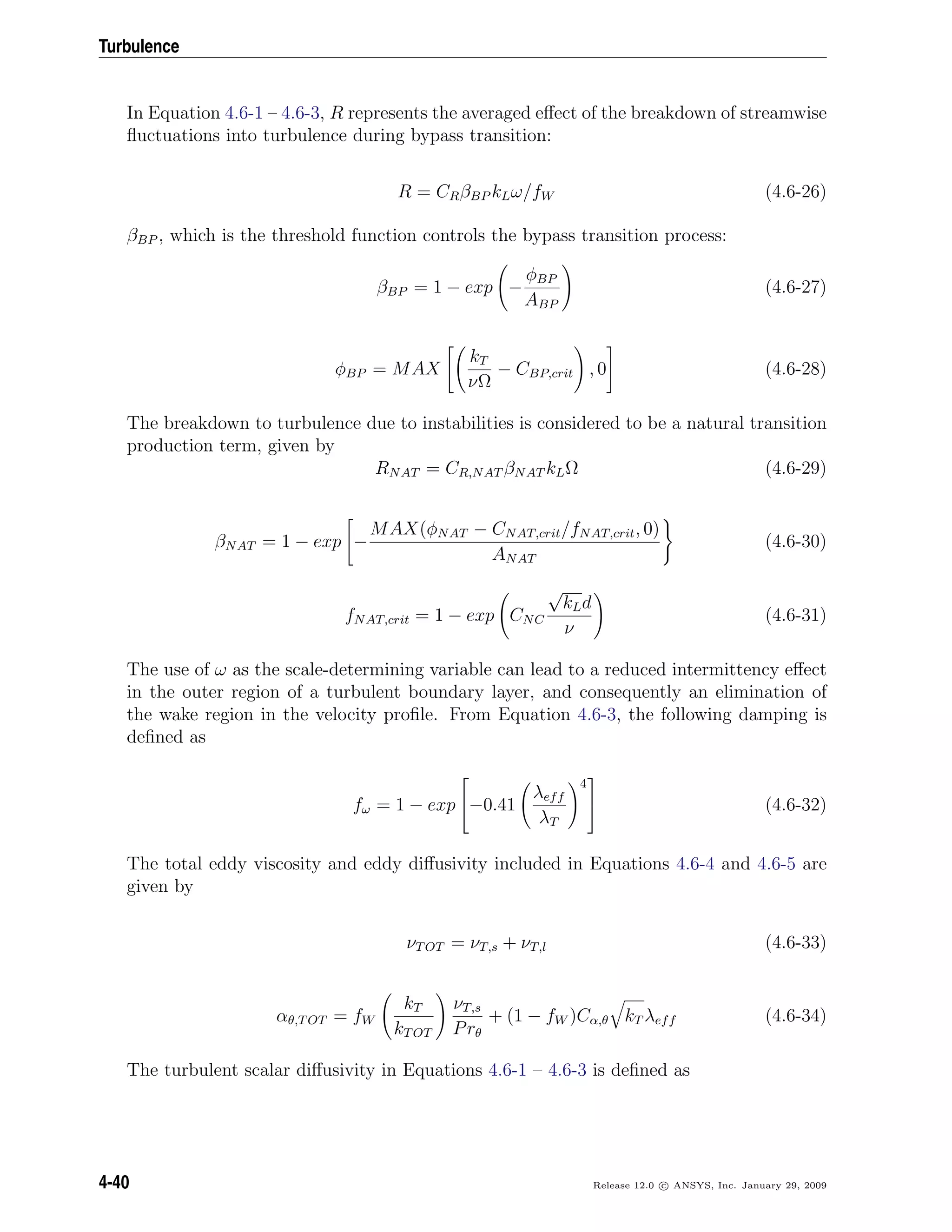 Turbulence
In Equation 4.6-1 – 4.6-3, R represents the averaged eﬀect of the breakdown of streamwise
ﬂuctuations into turbulence during bypass transition:
R = CRβBP kLω/fW (4.6-26)
βBP , which is the threshold function controls the bypass transition process:
βBP = 1 − exp −
φBP
ABP
(4.6-27)
φBP = MAX
kT
νΩ
− CBP,crit , 0 (4.6-28)
The breakdown to turbulence due to instabilities is considered to be a natural transition
production term, given by
RNAT = CR,NAT βNAT kLΩ (4.6-29)
βNAT = 1 − exp −
MAX(φNAT − CNAT,crit/fNAT,crit, 0)
ANAT
(4.6-30)
fNAT,crit = 1 − exp CNC
√
kLd
ν
(4.6-31)
The use of ω as the scale-determining variable can lead to a reduced intermittency eﬀect
in the outer region of a turbulent boundary layer, and consequently an elimination of
the wake region in the velocity proﬁle. From Equation 4.6-3, the following damping is
deﬁned as
fω = 1 − exp

−0.41
λeff
λT
4

 (4.6-32)
The total eddy viscosity and eddy diﬀusivity included in Equations 4.6-4 and 4.6-5 are
given by
νTOT = νT,s + νT,l (4.6-33)
αθ,TOT = fW
kT
kTOT
νT,s
Prθ
+ (1 − fW )Cα,θ kT λeff (4.6-34)
The turbulent scalar diﬀusivity in Equations 4.6-1 – 4.6-3 is deﬁned as
4-40 Release 12.0 c ANSYS, Inc. January 29, 2009
 